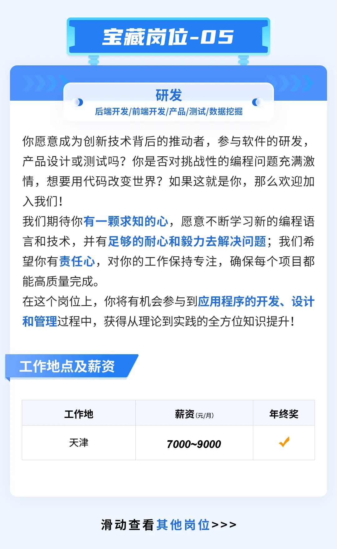 <p>宝藏岗位-05</p>
<p>研发</p>
<p>后端开发/前端开发/产品/测试/数据挖掘</p>
<p>你愿意成为创新技术背后的推动者，参与软件的研发，<br/>产品设计或测试吗?你是否对挑战性的编程问题充满激<br/>情，想要用代码改变世界?如果这就是你，那么欢迎加<br/>入我们!</p>
<p>我们期待你有一颗求知的心，愿意不断学习新的编程语<br/>言和技术，并有足够的耐心和毅力去解决问题;我们希<br/>望你有责任心，对你的工作保持专注，确保每个项目都<br/>能高质量完成。</p>
<p>在这个岗位上，你将有机会参与到应用程序的开发、设计<br/>和管理过程中，获得从理论到实践的全方位知识提升!</p>
<p>工作地点及薪资</p>
<p>工作地</p>
<p>天津</p>
<p>薪资(元/月)<br/>7000~9000</p>
<p>年终奖</p>
<p>滑动查看其他岗位>>></p>
