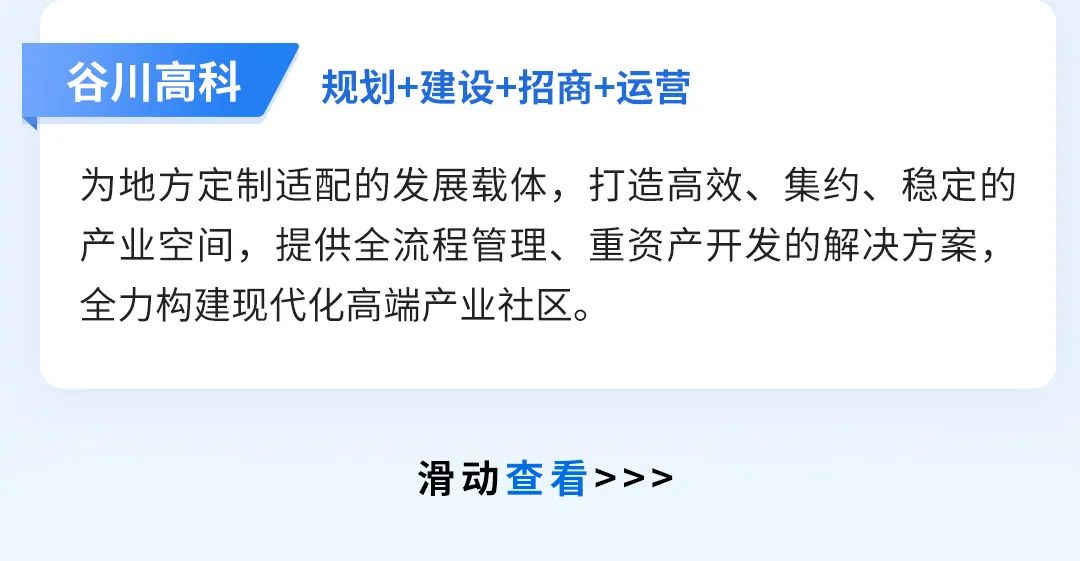 <p>谷川高科</p>
<p>规划+建设+招商+运营</p>
<p>为地方定制适配的发展载体，打造高效、集约、稳定的<br/>产业空间，提供全流程管理、重资产开发的解决方案，<br/>全力构建现代化高端产业社区。</p>
<p>滑动查看>>></p>
