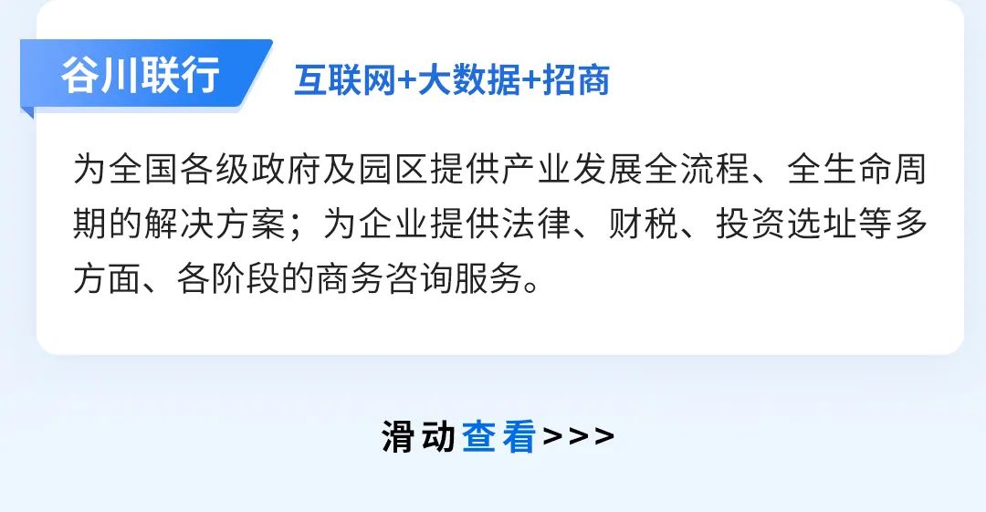 <p>谷川联行</p>
<p>互联网+大数据+招商</p>
<p>为全国各级政府及园区提供产业发展全流程、全生命周<br/>期的解决方案;为企业提供法律、财税、投资选址等多<br/>方面、各阶段的商务咨询服务。</p>
<p>滑动查看>>></p>
