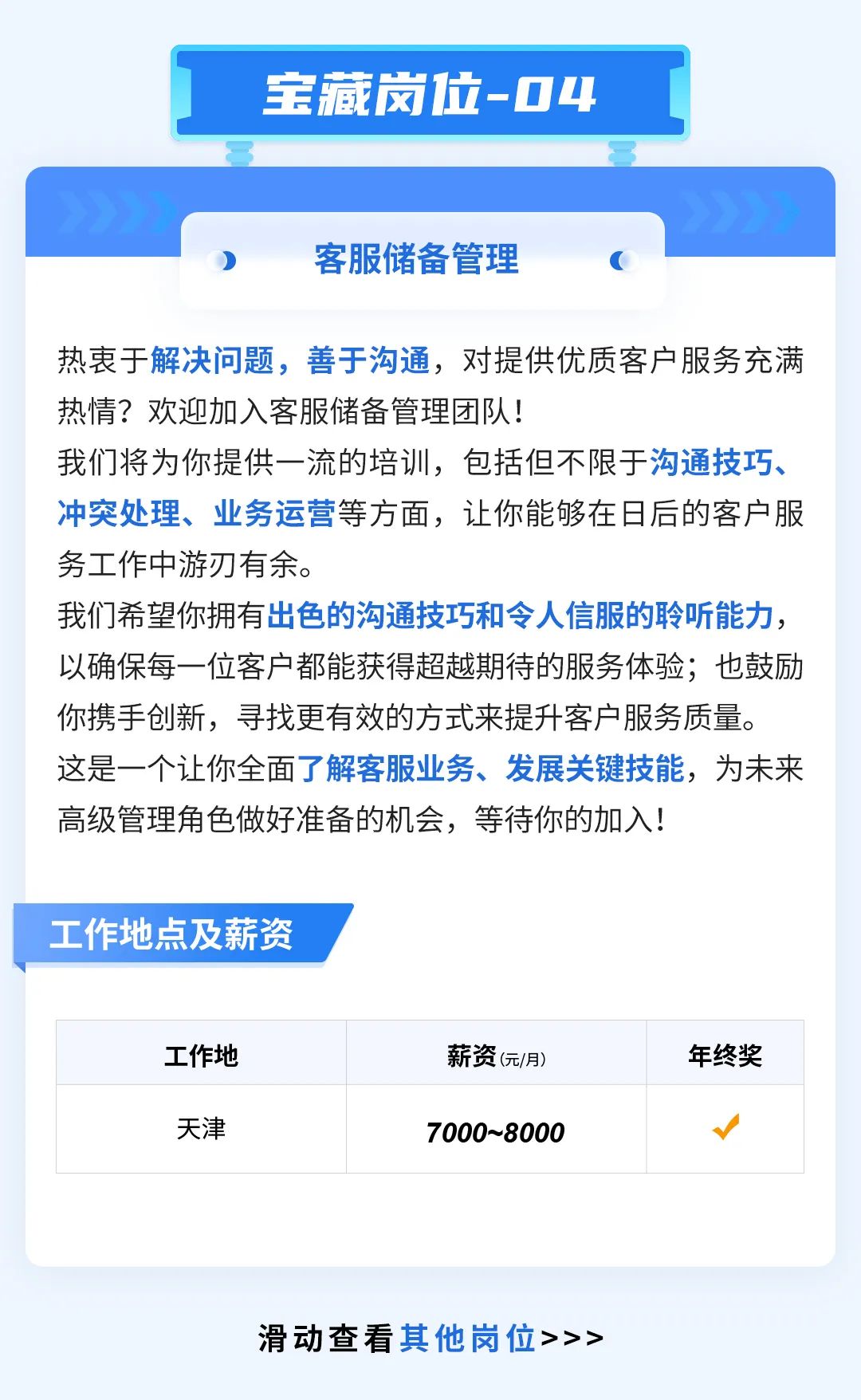 <p>宝藏岗位-04</p>
<p>客服储备管理</p>
<p>热衷于解决问题，善于沟通，对提供优质客户服务充满<br/>热情?欢迎加入客服储备管理团队!</p>
<p>我们将为你提供一流的培训，包括但不限于沟通技巧、<br/>冲突处理、业务运营等方面，让你能够在日后的客户服<br/>务工作中游刃有余。</p>
<p>我们希望你拥有出色的沟通技巧和令人信服的聆听能力,<br/>以确保每一位客户都能获得超越期待的服务体验;也鼓励<br/>你携手创新，寻找更有效的方式来提升客户服务质量。<br/>这是一个让你全面了解客服业务、发展关键技能，为未来<br/>高级管理角色做好准备的机会，等待你的加入!</p>
<p>工作地点及薪资</p>
<p>工作地</p>
<p>天津</p>
<p>薪资(元/月)<br/>7000~8000</p>
<p>年终奖</p>
<p>滑动查看其他岗位>>></p>
