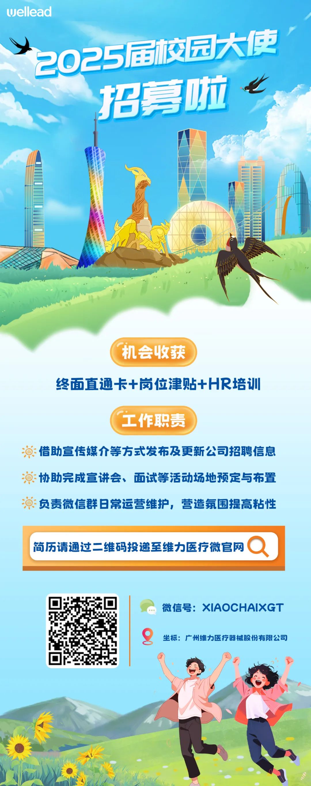 <p>wellead</p>
<p>2025届校园大使</p>
<p>招募啦</p>
<p>机会收获</p>
<p>终面直通卡+岗位津贴+HR培训</p>
<p>工作职责</p>
<p>借助宣传媒介等方式发布及更新公司招聘信息<br/>演协助完成宣讲会、面试等活动场地预定与布置<br/>负责微信群日常运营维护，营造氛围提高粘性</p>
<p>简历请通过二维码投递至维力医疗微官网</p>
<p>微信号:XIAOCHAIXGT<br/>坐标:广州维力医疗器械股份有限公司</p>
