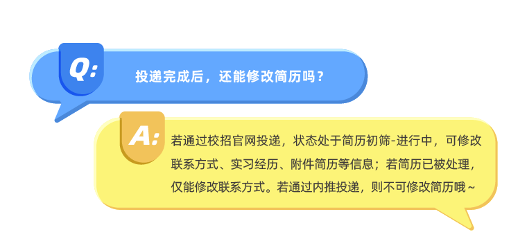 <p>投递完成后，还能修改简历吗?</p>
<p>AE</p>
<p>若通过校招官网投递，状态处于简历初筛-进行中，可修改<br/>联系方式、实习经历、附件简历等信息;若简历已被处理，<br/>仅能修改联系方式。若通过内推投递，则不可修改简历哦~</p>
