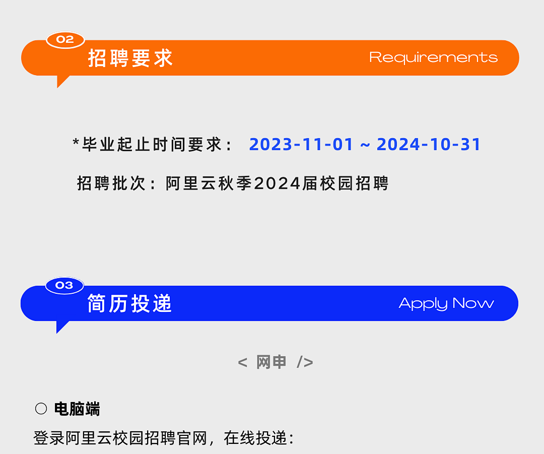 <p>02</p>
<p>招聘要求Requirements</p>
<p>*毕业起止时间要求: 2023-11-01 ~ 2024-10-31</p>
<p>招聘批次:阿里云秋季2024届校园招聘</p>
<p>03</p>
<p>简历投递Apply Now</p>
<p><网申/></p>
<p>O电脑端</p>
<p>登录阿里云校园招聘官网,在线投递:</p>
