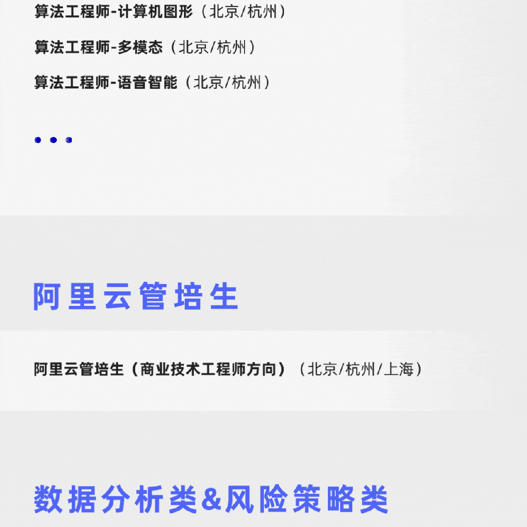 <p>算法工程师-计算机图形(北京/杭州)<br/>算法工程师-多模态(北京/杭州)</p>
<p>算法工程师-语音智能(北京/杭州)</p>
<p>阿里云管培生</p>
<p>阿里云管培生(商业技术工程师方向)(北京/杭州/上海)</p>
<p>数据分析类&风险策略类</p>

