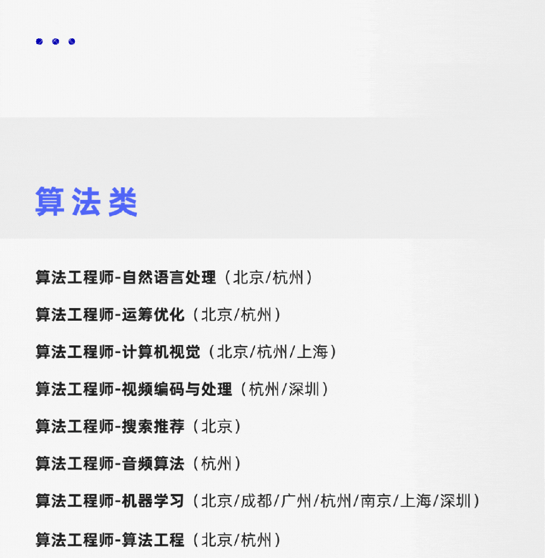<p>算法类</p>
<p>算法工程师-自然语言处理(北京/杭州)</p>
<p>算法工程师-运筹优化(北京/杭州)</p>
<p>算法工程师-计算机视觉(北京/杭州/上海)</p>
<p>算法工程师-视频编码与处理(杭州/深圳)</p>
<p>算法工程师-搜索推荐(北京)</p>
<p>算法工程师-音频算法(杭州)</p>
<p>算法工程师-机器学习(北京/成都/广州/杭州/南京/上海/深圳)<br/>算法工程师-算法工程(北京/杭州)</p>
