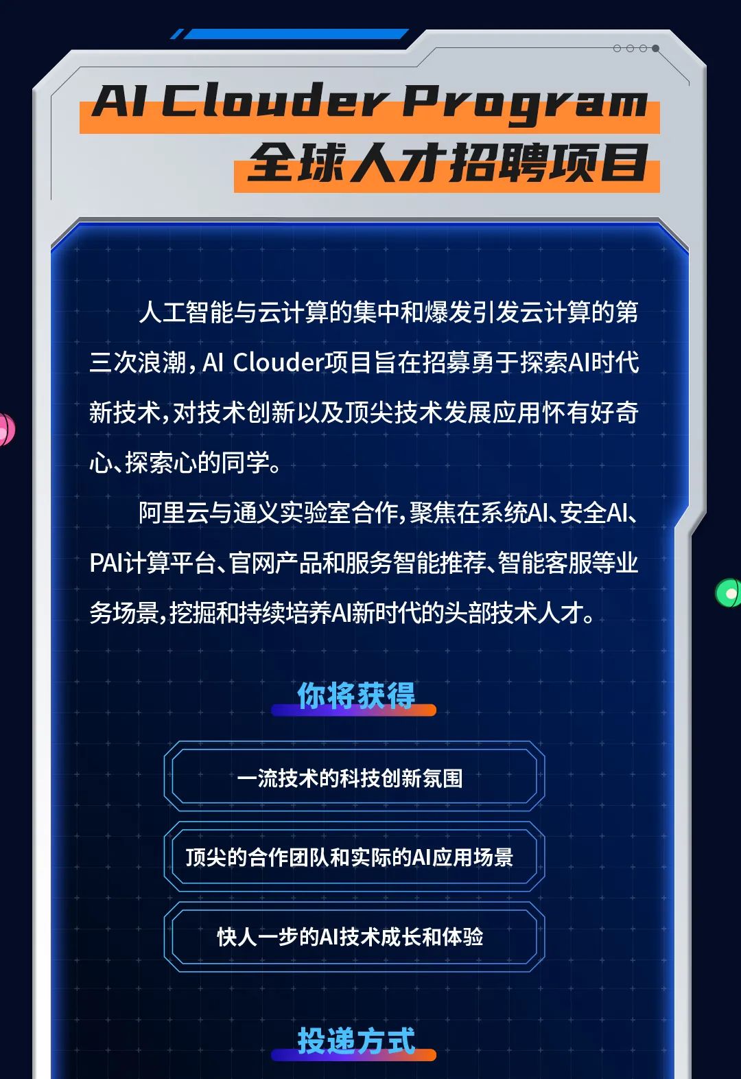 <p>000</p>
<p>AlClouderPvogram</p>
<p>全球人才招聘项目</p>
<p>人工智能与云计算的集中和爆发引发云计算的第<br/>三次浪潮,AI Clouder项目旨在招募勇于探索AI时代<br/>新技术，对技术创新以及顶尖技术发展应用怀有好奇<br/>心、探索心的同学。</p>
<p>阿里云与通义实验室合作，聚焦在系统AI、安全AI、<br/>PAI计算平台、官网产品和服务智能推荐、智能客服等业<br/>务场景，挖掘和持续培养AI新时代的头部技术人才。</p>
<p>你将获得</p>
<p>一流技术的科技创新氛围</p>
<p>顶尖的合作团队和实际的AI应用场景</p>
<p>快人一步的AI技术成长和体验</p>
<p>投递方式</p>
