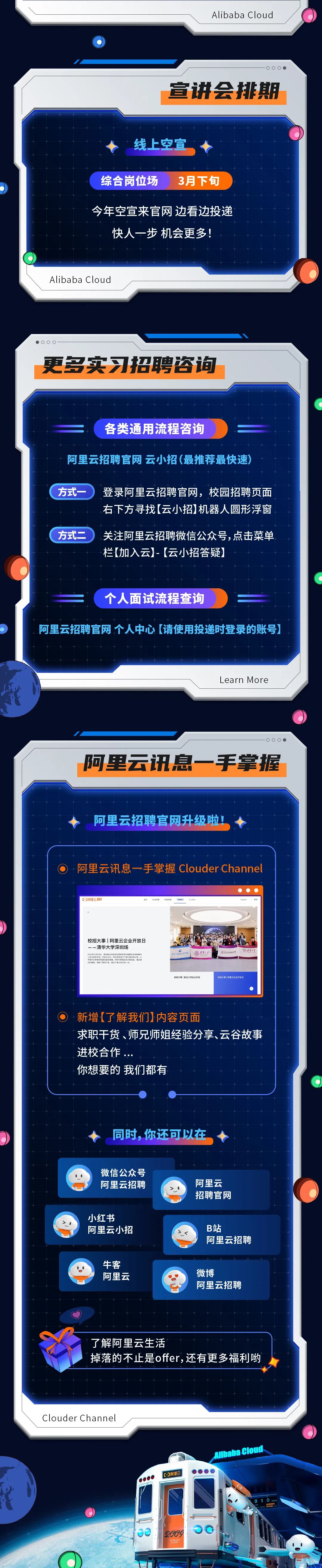 <p>Alibaba Cloud</p>
<p>●06</p>
<p>宣讲会排期</p>
<p>线上空宜</p>
<p>综合岗位场</p>
<p>3月下旬</p>
<p>今年空宣来官网 边看边投递<br/>快人一步机会更多!</p>
<p>Alibaba Cloud</p>
<p>00(</p>
<p>更多实习招聘咨询</p>
<p>各类通用流程咨询</p>
<p>阿里云招聘官网云小招(最推荐最快速)</p>
<p>方式</p>
<p>登录阿里云招聘官网，校园招聘页面<br/>右下方寻找[云小招)机器人圆形浮窗</p>
<p>方式二关注阿里云招聘微信公众号，点击菜单</p>
<p>栏[(加入云]-[云小招答疑)</p>
<p>个人面试流程查询</p>
<p>阿里云招聘官网个人中心[请使用投递时登录的账号)</p>
<p>Learn More</p>
<p>0.</p>
<p>阿里云讯息一手掌握</p>
<p>阿里云招聘官网升级啦，</p>
<p>阿里云讯息一手掌握 ClouderChannel</p>
<p>阿里云</p>
<p>校招大事|阿里云企业开放日<br/>--清华大学深圳场</p>
<p>2023年12日29日，请华超60校研究生限约网学7和R在深相阿里<br/>关有五大公</p>
<p>开进</p>
<p>法洋大</p>
<p>sie</p>
<p>性有大兽</p>
<p>校招大事复旦大学赴企交流</p>
<p>校指大事|阿里云企业开放日</p>
<p>新增[了解我们)内容页面</p>
<p>求职干货、师兄师姐经验分享、云谷故事<br/>进校合作</p>
<p>你想要的 我们都有</p>
<p>同时，你还可以在</p>
<p>微信公众号<br/>阿里云招聘</p>
<p>阿里云<br/>招聘官网</p>
<p>小红书</p>
<p>阿里云小招</p>
<p>B站</p>
<p>阿里云招聘</p>
<p>牛客</p>
<p>阿里云</p>
<p>微博</p>
<p>阿里云招聘</p>
<p>了解阿里云生活</p>
<p>掉落的不止是offer,还有更多福利哟</p>
<p>ClouderChanne</p>
<p>阿里云</p>
<p>Nibaba cloud</p>
<p>Q00Y</p>
