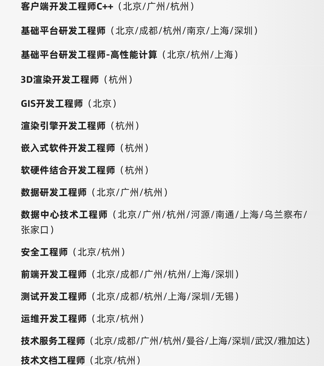 <p>客户端开发工程师C++(北京/广州/杭州)</p>
<p>基础平台研发工程师(北京/成都/杭州/南京/上海/深圳)<br/>基础平台研发工程师-高性能计算(北京/杭州/上海)</p>
<p>3D渲染开发工程师(杭州)</p>
<p>GIS开发工程师(北京)</p>
<p>渲染引擎开发工程师(杭州)<br/>嵌入式软件开发工程师(杭州)<br/>软硬件结合开发工程师(杭州)</p>
<p>数据研发工程师(北京/广州/杭州)</p>
<p>数据中心技术工程师(北京/广州/杭州/河源/南通/上海/乌兰察布/<br/>张家口)</p>
<p>安全工程师(北京/杭州)</p>
<p>前端开发工程师(北京/成都/广州/杭州/上海/深圳)</p>
<p>测试开发工程师(北京/成都/杭州/上海/深圳/无锡)</p>
<p>运维开发工程师(北京/杭州)</p>
<p>技术服务工程师(北京/成都/广州/杭州/曼谷/上海/深圳/武汉/雅加达)<br/>技术文档工程师(北京/杭州)</p>

