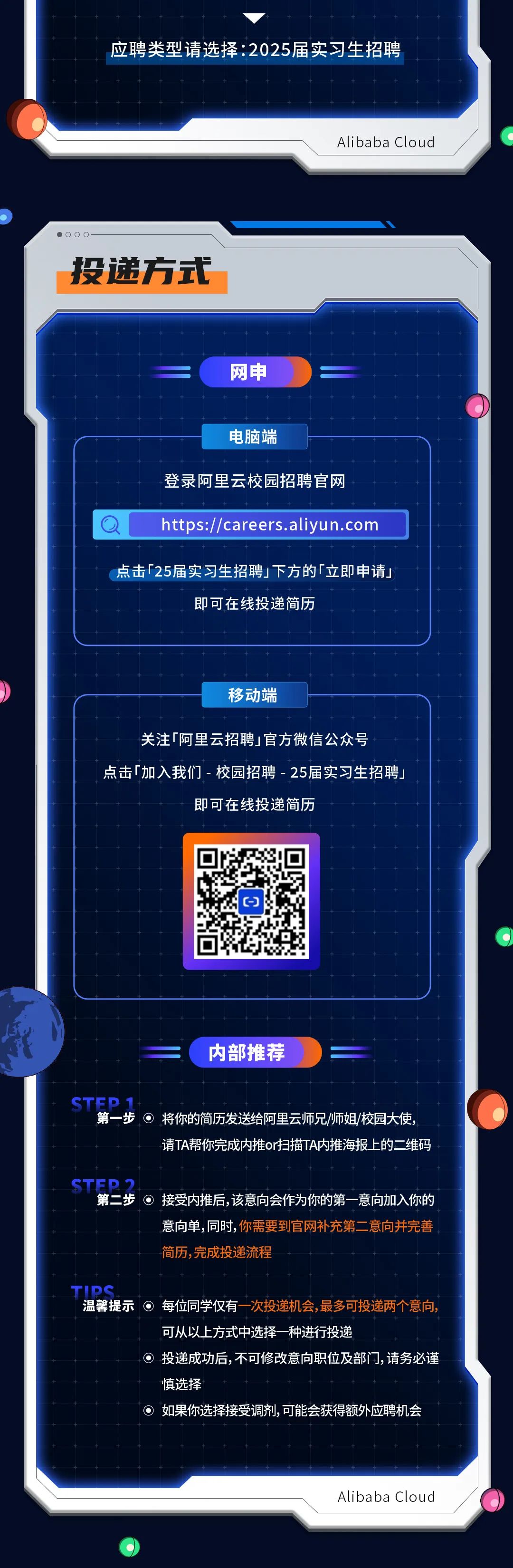 <p>应聘类型请选择:2025届实习生招聘</p>
<p>Alibaba Cloud</p>
<p>投递方式</p>
<p>网申</p>
<p>电脑端</p>
<p>登录阿里云校园招聘官网</p>
<p>https://careers.aliyun.com</p>
<p>点击「25届实习生招聘下方的「立即申请」</p>
<p>即可在线投递简历</p>
<p>移动端</p>
<p>关注「阿里云招聘1官方微信公众号</p>
<p>点击[加入我们-校园招聘-25届实习生招聘」</p>
<p>即可在线投递简历</p>
<p>内部推荐</p>
<p>CTED1</p>
<p>第一步将你的简历发送给阿里云师兄/师姐/校园大使</p>
<p>请TA帮你完成内推or扫描TA内推海报上的二维码</p>
<p>CTED</p>
<p>第二步O接受内推后，该意向会作为你的第一意向加入你的</p>
<p>意向单,同时，你需要到官网补充第二意向并完善<br/>简历,完成投递流程</p>
<p>TID</p>
<p>温馨提示O每位同学仅有一次投递机会,最多可投递两个意向，</p>
<p>o</p>
<p>可从以上方式中选择一种进行投递</p>
<p>投递成功后,不可修改意向职位及部门,请务必谨<br/>慎选择</p>
<p>如果你选择接受调剂,可能会获得额外应聘机会</p>
<p>Alibaba Cloud</p>
