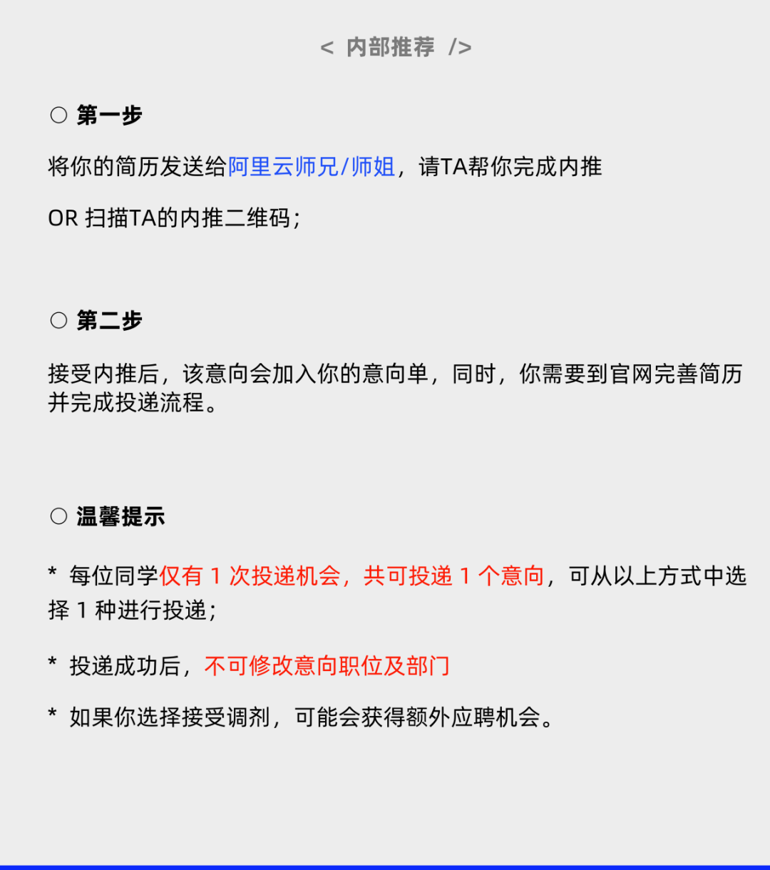 <p><内部推荐/></p>
<p>C<br/>第一步</p>
<p>将你的简历发送给阿里云师兄/师姐，请TA帮你完成内推<br/>OR 扫描TA的内推二维码;</p>
<p>C<br/>第二步</p>
<p>接受内推后，该意向会加入你的意向单，同时，你需要到官网完善简历<br/>并完成投递流程。</p>
<p>温馨提示</p>
<p>*每位同学仅有1次投递机会，共可投递1个意向，可从以上方式中选<br/>择1种进行投递;</p>
<p>*投递成功后，不可修改意向职位及部门</p>
<p>* 如果你选择接受调剂，可能会获得额外应聘机会。</p>
