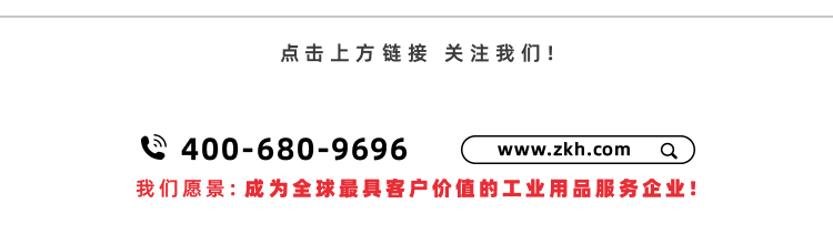 <p>点击上方链接关注我们!</p>
<p>间 400-680-9696</p>
<p>www.zkh.com<br/>a</p>
<p>我们愿景:成为全球最具客户价值的工业用品服务企业!</p>
