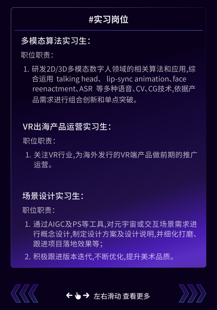 <p>#实习岗位</p>
<p>多模态算法实习生:</p>
<p>职位职责</p>
<p>1.研发2D/3D多模态数字人领域的相关算法和应用,综</p>
<p>合运用 talking head、lip-sync animation、face<br/>reenactment、ASR等多种语音、CV、CG技术，依据产<br/>品需求进行组合创新和单点突破。</p>
<p>VR出海产品运营实习生:</p>
<p>职位职责:</p>
<p>1.关注VR行业,为海外发行的VR端产品做前期的推广<br/>运营。</p>
<p>场景设计实习生:</p>
<p>职位职责:</p>
<p>1.通过AIGC及PS等工具,对元宇宙或交互场景需求进</p>
<p>行概念设计,制定设计方案及设计说明,并细化打磨、<br/>跟进项目落地效果等;</p>
<p>2. 积极跟进版本迭代,不断优化,提升美术品质。</p>
<p>k</p>
<p>&rarr;左右滑动查看更多</p>

