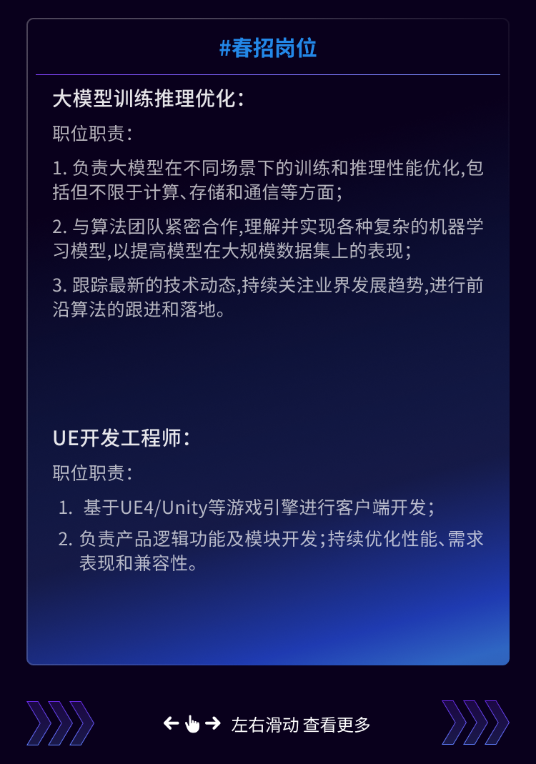 <p>#春招岗位</p>
<p>大模型训练推理优化:</p>
<p>职位职责</p>
<p>1.负责大模型在不同场景下的训练和推理性能优化,包<br/>括但不限于计算、存储和通信等方面</p>
<p>2.与算法团队紧密合作,理解并实现各种复杂的机器学<br/>习模型，以提高模型在大规模数据集上的表现;</p>
<p>3. 跟踪最新的技术动态,持续关注业界发展趋势,进行前<br/>沿算法的跟进和落地。</p>
<p>UE开发工程师</p>
<p>职位职责:</p>
<p>1.基于UE4/Unity等游戏引擎进行客户端开发;</p>
<p>2.负责产品逻辑功能及模块开发;持续优化性能、需求<br/>表现和兼容性。</p>
<p>&rarr;左右滑动查看更多</p>
