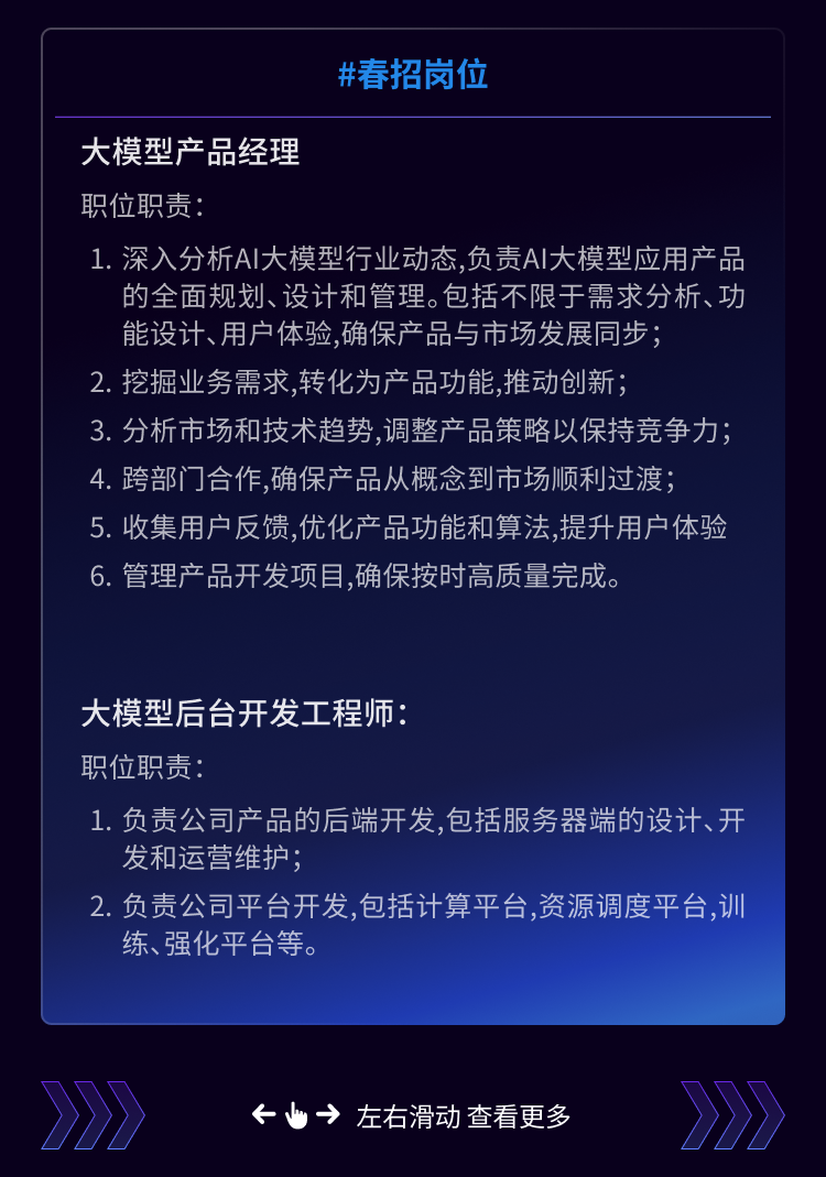 <p>#春招岗位</p>
<p>大模型产品经理</p>
<p>职位职责</p>
<p>1. 深入分析AI大模型行业动态,负责Al大模型应用产品</p>
<p>的全面规划、设计和管理。包括不限于需求分析、功<br/>能设计、用户体验,确保产品与市场发展同步;</p>
<p>2.挖掘业务需求,转化为产品功能,推动创新;</p>
<p>3.分析市场和技术趋势,调整产品策略以保持竞争力;<br/>4.跨部门合作,确保产品从概念到市场顺利过渡;</p>
<p>5.收集用户反馈,优化产品功能和算法,提升用户体验<br/>6. 管理产品开发项目,确保按时高质量完成。</p>
<p>大模型后台开发工程师</p>
<p>职位职责:</p>
<p>1.负责公司产品的后端开发,包括服务器端的设计、开<br/>发和运营维护;</p>
<p>2.负责公司平台开发,包括计算平台,资源调度平台,训<br/>练、强化平台等。</p>
<p>&rarr;左右滑动查看更多</p>
