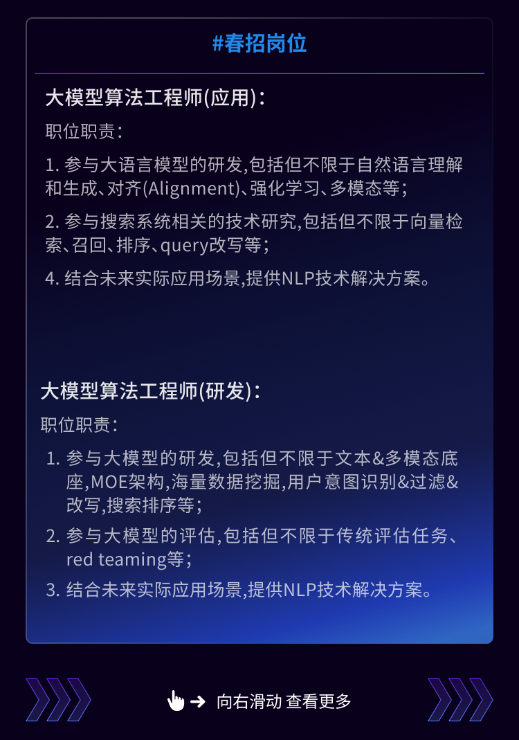 <p>#春招岗位</p>
<p>大模型算法工程师(应用):</p>
<p>职位职责</p>
<p>1. 参与大语言模型的研发,包括但不限于自然语言理解<br/>和生成、对齐(Alignment)、强化学习、多模态等;</p>
<p>2.参与搜索系统相关的技术研究,包括但不限于向量检<br/>索、召回、排序、query改写等;</p>
<p>4.结合未来实际应用场景,提供NLP技术解决方案。</p>
<p>大模型算法工程师(研发):</p>
<p>职位职责:</p>
<p>1.参与大模型的研发,包括但不限于文本&多模态底<br/>座,MOE架构，海量数据挖掘,用户意图识别&过滤&<br/>改写，搜索排序等;</p>
<p>2.参与大模型的评估,包括但不限于传统评估任务、<br/>red teaming等;</p>
<p>3. 结合未来实际应用场景,提供NLP技术解决方案。</p>
<p>向右滑动查看更多</p>
