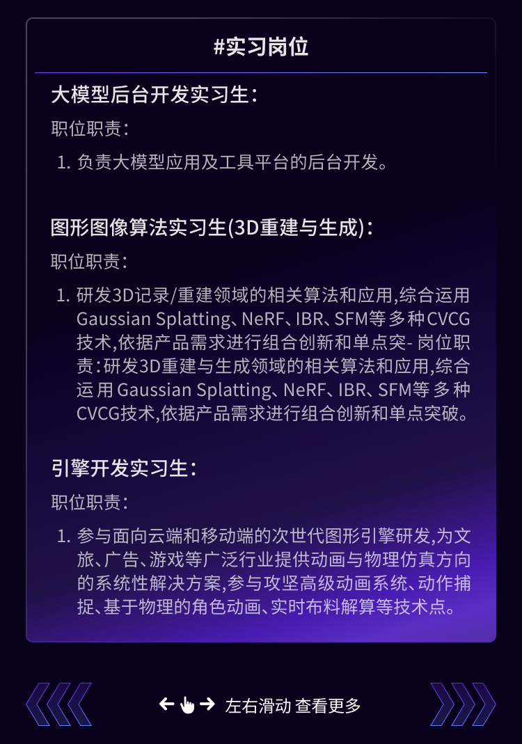 <p>#实习岗位</p>
<p>大模型后台开发实习生</p>
<p>职位职责:</p>
<p>1.负责大模型应用及工具平台的后台开发。</p>
<p>图形图像算法实习生(3D重建与生成)</p>
<p>职位职责:</p>
<p>1.研发3D记录/重建领域的相关算法和应用,综合运用</p>
<p>Gaussian Splatting、NeRF、IBR、SFM等多种CVCG<br/>技术,依据产品需求进行组合创新和单点突-岗位职<br/>责:研发3D重建与生成领域的相关算法和应用,综合<br/>运用Gaussian Splatting、NeRF、IBR、SFM等多种<br/>CVCG技术,依据产品需求进行组合创新和单点突破。</p>
<p>引擎开发实习生:</p>
<p>职位职责:</p>
<p>1. 参与面向云端和移动端的次世代图形引擎研发,为文<br/>旅、广告、游戏等广泛行业提供动画与物理仿真方向<br/>的系统性解决方案，参与攻坚高级动画系统、动作捕<br/>捉、基于物理的角色动画、实时布料解算等技术点。</p>
<p>&rarr;左右滑动查看更多</p>
