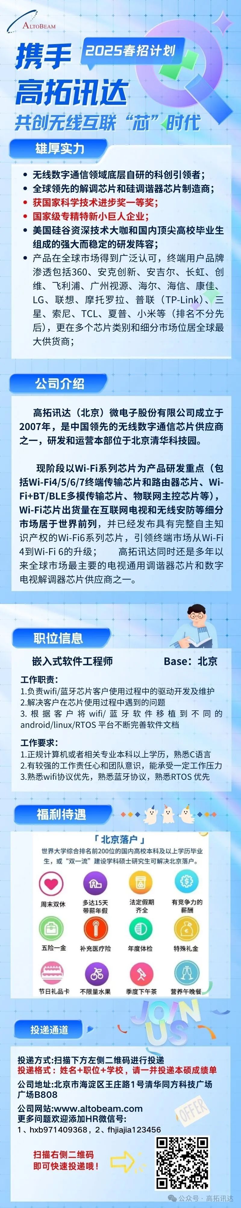 <p>ALTOBEAM</p>
<p>携手+ 2025春招计划</p>
<p>高拓讯达</p>
<p>共创无线互联“芯”时代</p>
<p>雄厚实力</p>
<p>十</p>
<p> 无线数字通信领域底层自研的科创引领者;</p>
<p> 全球领先的解调芯片和硅调谐器芯片制造商;</p>
<p>获国家科学技术进步奖- -等奖;</p>
<p>国家级专精特新小巨人企业;</p>
<p> 美国硅谷资深技术大咖和国内顶尖高校毕业生</p>
<p>组成的强大而稳定的研发阵容;</p>
<p> 产品在全球市场得到广泛认可,终端用户品牌</p>
<p>渗透包括360、安克创新、安吉尔、长虹、创</p>
<p>维、飞利浦、广州视源、海尔、海信、康佳、</p>
<p>LG、联想、摩托罗拉、普联(TP-Link)、三</p>
<p>星、索尼、TCL、夏普、小米等(排名不分先</p>
<p>后),更在多个芯片类别和细分市场位居全球最</p>
<p>大供货商;</p>
<p>公司介绍</p>
<p>公众号,高拓讯达</p>

<table>
<tr><td>高拓讯达(北京)微电子股份有限公司成立于2007年,是中国领先的无线数字通信芯片供应商之一,研发和运营本部位于北京清华科技园。现阶段以Wi-Fi系列芯片为产品研发重点(包括Wi-Fi4/5/6/7终端传输芯片和路由器芯片、Wi-Fi+BT/BLE多模传输芯片、物联网主控芯片等),Wi-Fi芯片出货量在互联网电视和无线安防等细分市场居于世界前列,并已经发布具有完整自主知识产权的Wi-Fi6系列芯片,引领终端市场从Wi-Fi4到Wi-Fi 6的升级; 高拓讯达同时还是多年以来全球市场最主要的电视通用调谐器芯片和数字电视解调器芯片供应商之一。</td>
</tr>
<tr><td>A\'C职位信息 IAV嵌入式软件工程师 Base:北京工作职责:1.负责wifi/蓝牙芯片客户使用过程中的驱动开发及维护2.解决客户在芯片使用过程中遇到的问题3.根据客户将wifi/蓝牙软件移植到不同的android/linux/RTOS平台不断完善软件文档工作要求:1.正规计算机或者相关专业本科以上学历,熟悉C语言2.有较强的工作责任心和团队意识,能承受一定工作压力3.熟悉wifi协议优先,熟悉蓝牙协议,熟悉RTOS优先福利持遇 1r北京落户」世界大学综合排名前200位的国内高校本科及以上学历毕业生,或“双一流”建设学科硕士研究生可解决北京落户。Ab 国 琼周末双休 多达15天 法定假期 有竞争力的带薪年假 齐全 薪酬 五险一-金 补充医疗险 年度体检 特殊礼金品 (P节日礼品卡 不限量水果 季度下午茶 营养午晚餐 I投递通道 . " N</td>
</tr>
<tr><td>投递方式:扫描下方左侧二维码进行投递投递格式:姓名+职位+学校,请-并投递本硕成绩单公司地址:北京市海淀区王庄路1号清华同方科技广场广场B808公司网站:www.altobeam.com更多问题欢迎添加HR微信号:1、hxb971409368,2、fhjiajia123456☐扫描右侧二维码即可快速投递哦! ) +☐</td>
</tr>
</table>
