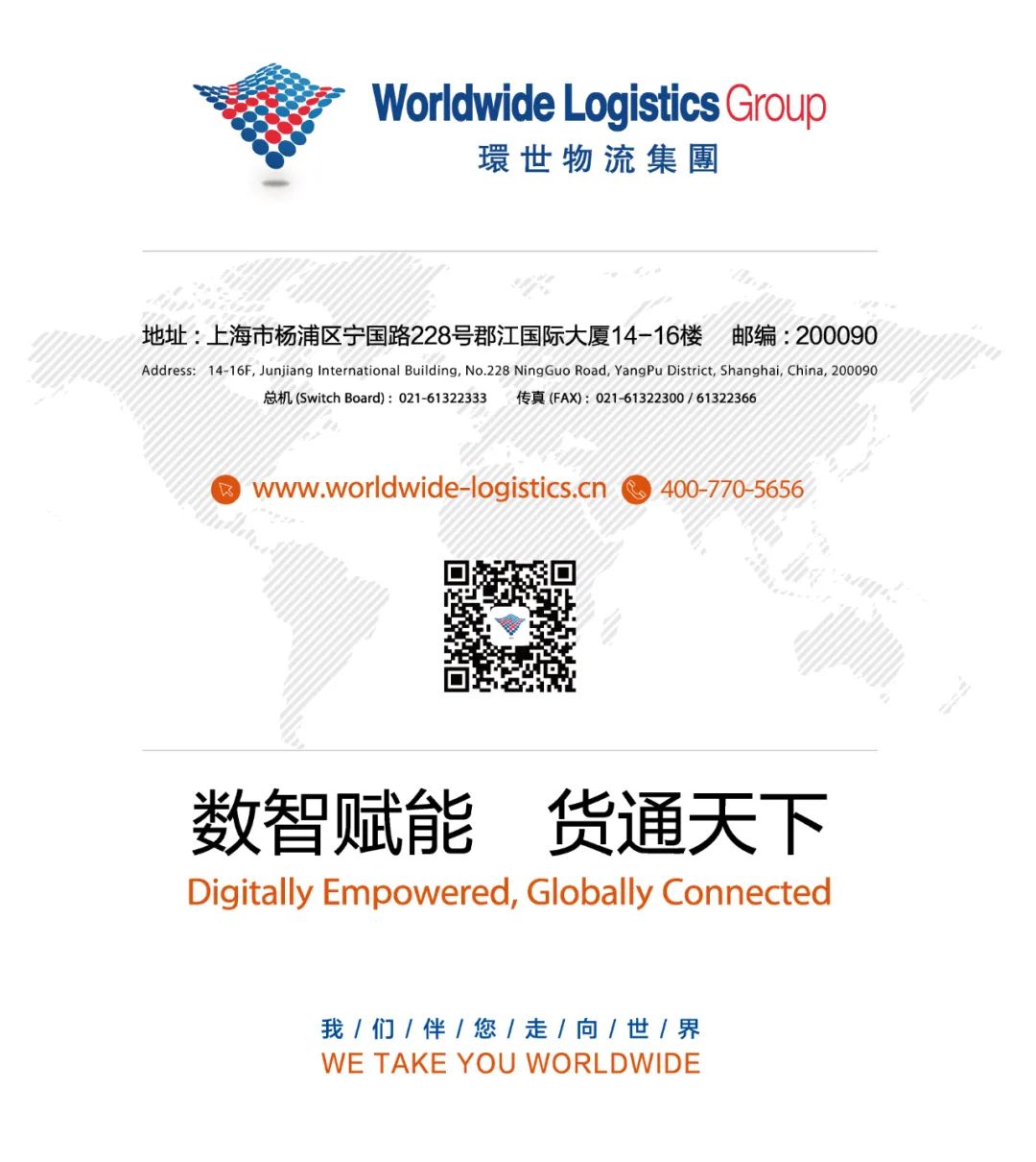 <p>Worldwide LogisticsGroup</p>
<p>環世物流集團</p>
<p>地址:上海市杨浦区宁国路228号郡江国际大厦14-16楼 邮编: 200090</p>
<p>Address: 14-16F, Junjiang International Building, No.228 NingGuo Road, YangPu District, Shanghai, China, 200090</p>
<p>总机(Switch Board): 021-61322333 传真(FAX): 021-61322300/ 61322366</p>
<p>) www.worldwide-logistics.cn 400-770-5656</p>
<p>’。</p>
<p>数智赋能货通天下</p>
<p>Digitally Empowered, Globally Connected</p>
<p>我/们/伴/您/走/向/世1界</p>
<p>WE TAKE YOU WORL .DWIDE</p>
