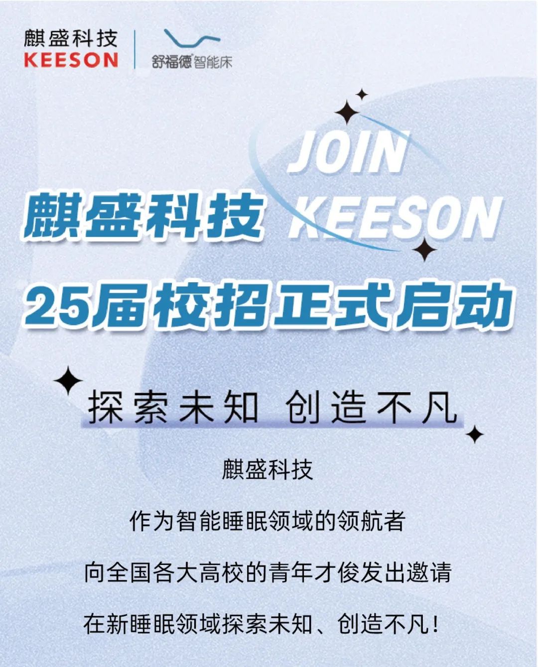 <p>麒盛科技V</p>
<p>KEESO N舒福德智能床</p>
<p>JOIN</p>
<p>25届校招正式启动</p>
<p>探索未知创造不凡</p>
<p>◆</p>
<p>麒盛科技</p>
<p>作为智能睡眠领域的领航者</p>
<p>向全国各大高校的青年才俊发出邀请</p>
<p>在新睡眠领域探索未知、创造不凡!</p>

<table>
<tr><td colspan="2">麒盛科技XEES</td>
<td>0 V</td>
</tr>
<tr><td></td>
<td colspan="2"></td>
</tr>
</table>
