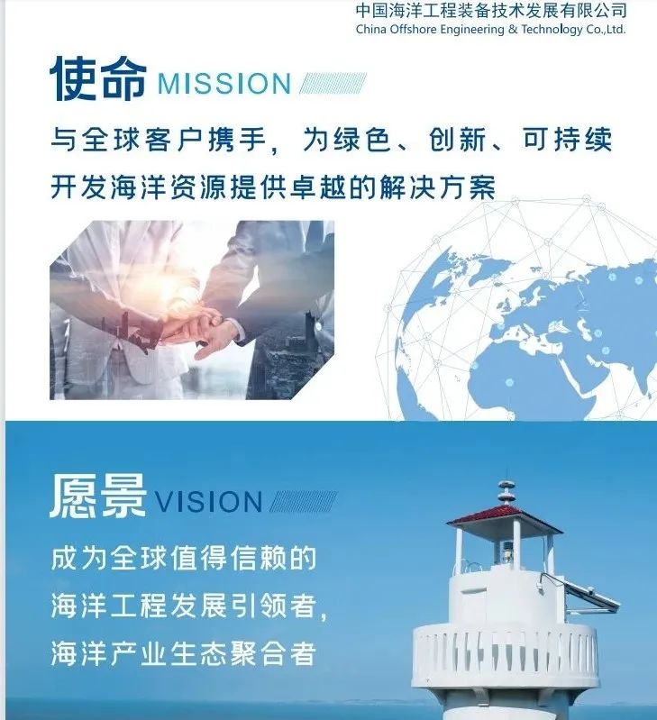 <p>中国海洋工程装备技术发展有限公司<br/>China Offshore Engineering & Technology Co.,Ltd.</p>
<p>使命MISSION</p>
<p>与全球客户携手，为绿色、创新、可持续<br/>开发海洋资源提供卓越的解决方案</p>
<p>愿景VISION<br/>成为全球值得信赖的<br/>海洋工程发展引领者，<br/>海洋产业生态聚合者</p>
