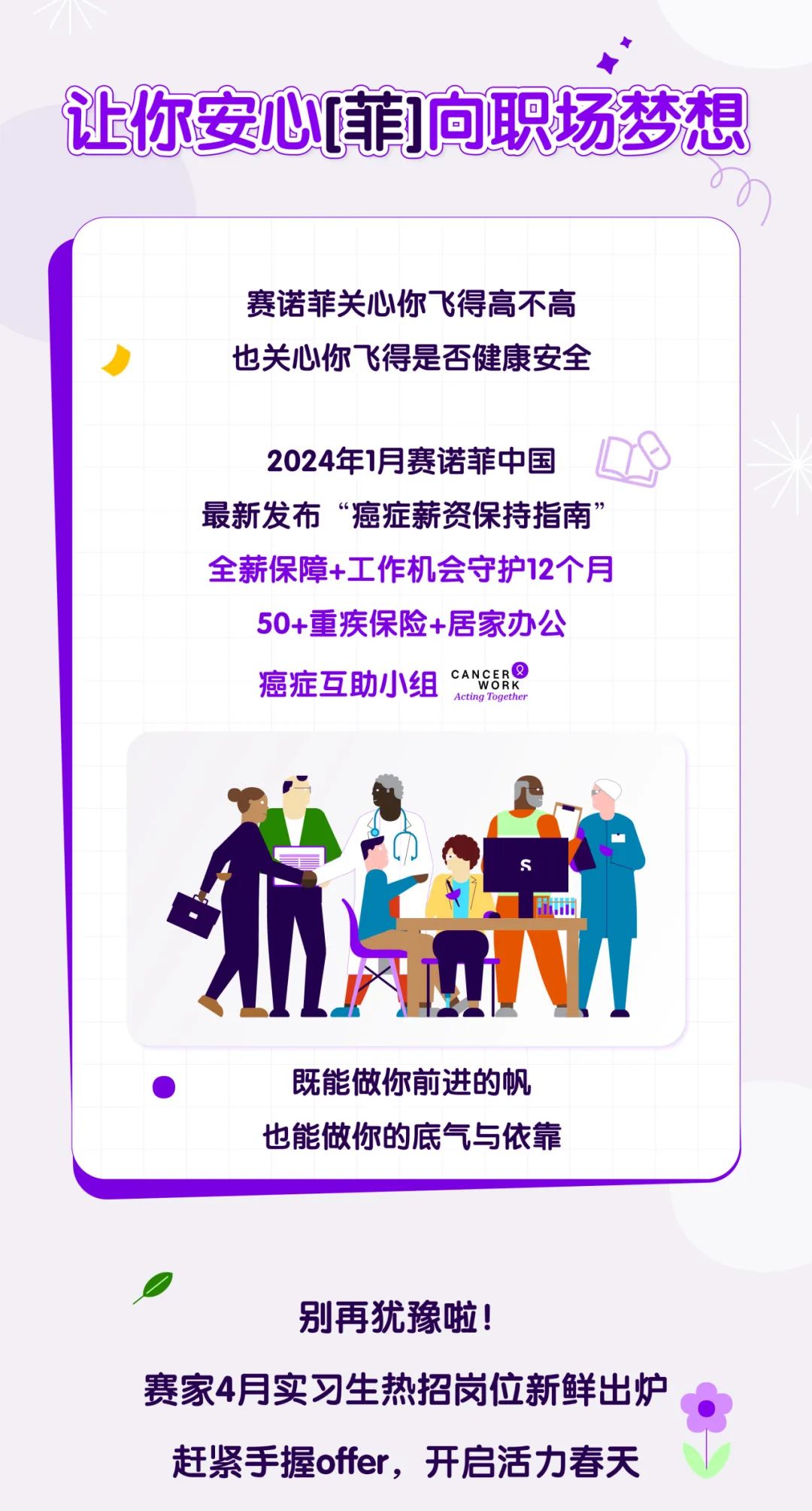 <p>0</p>
<p>别再犹豫啦!</p>
<p>赛家4月实习生热招岗位新鲜出炉</p>
<p>赶紧手握offer,开启活力春天</p>

<table>
<tr><td></td>
<td>让你安心[菲]向职场梦想</td>
</tr>
<tr><td colspan="2">赛诺菲关心你^飞得高不高也关心你飞得是否健康安全2024年1月赛诺菲中国 Q最新发布“癌症薪资保持指南”全薪保障+工作机会守护12个月50+重疾保险+居家办公癌症互助小组CANGBROActing TogetherT o州</td>
</tr>
<tr><td colspan="2">既能做你前进的帆也能做你的底气与依靠</td>
</tr>
</table>
