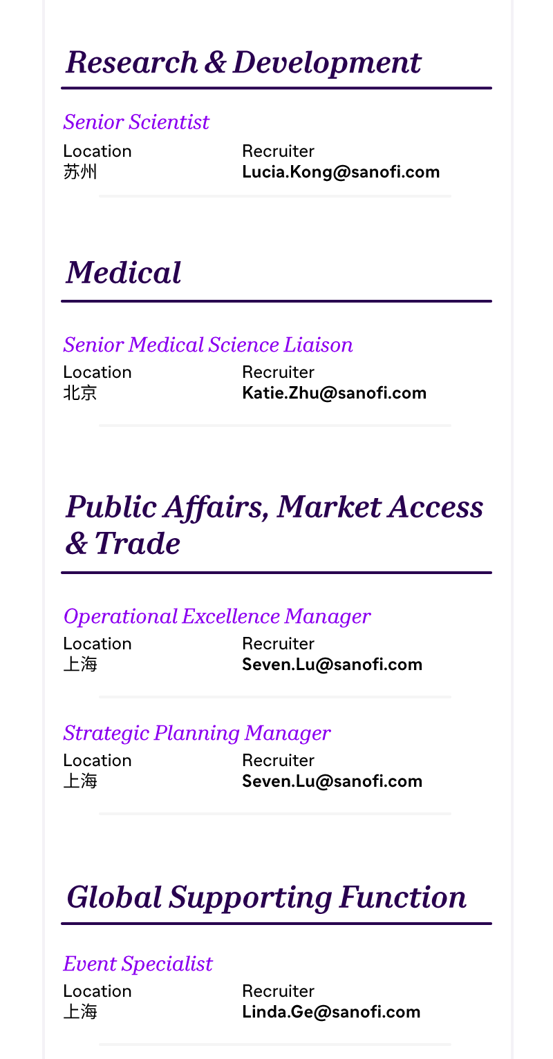 <p>Research & Development</p>
<p>Senior Scientist<br/>Location</p>
<p>苏州</p>
<p>Recruiter</p>
<p>Lucia.Kong@sanofi.com</p>
<p>Medical</p>
<p>Senior Medical Science Liaison</p>
<p>Location</p>
<p>Recruiter</p>
<p>北京</p>
<p>Katie.Zhu@sanofi.com</p>
<p>Public Affairs, MarketAccess<br/>& Trade</p>
<p>Operational Excellence Manager<br/>Location</p>
<p>Recruiter</p>
<p>上海</p>
<p>Seven.Lu@sanofi.com</p>
<p>Strategic Planning Manager</p>
<p>Location</p>
<p>Recruiter</p>
<p>上海</p>
<p>Seven.Lu@sanofi.com</p>
<p>Global Supporting Function</p>
<p>Event Specialist<br/>Location</p>
<p>上海</p>
<p>Recruiter</p>
<p>Linda.Ge@sanofi.com</p>
