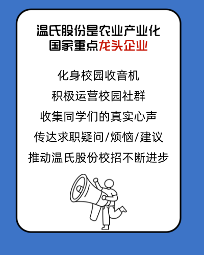 <p>温氏股份是农业产业化<br/>国家重点龙头企业</p>
<p>化身校园收音机<br/>积极运营校园社群<br/>收集同学们的真实心声<br/>传达求职疑问/烦恼/建议<br/>推动温氏股份校招不断进步</p>
<p>a</p>
