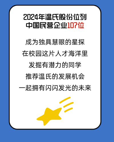 <p>2024年温氏股份位列<br/>中国民营企业10?位</p>
<p>成为独具慧眼的星探<br/>在校园这片人才海洋里<br/>发掘有潜力的同学<br/>推荐温氏的发展机会<br/>一起拥有闪闪发光的未来</p>
