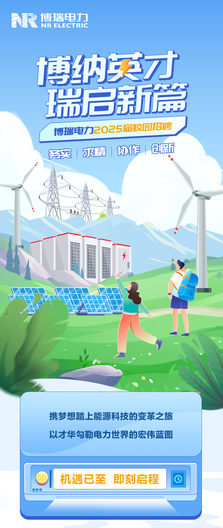 <p>博瑞电力NRELECTRIC</p>
<p>博纳英才</p>
<p>启新尚</p>
<table>
<tr><td></td>
<td></td>
<td colspan="3"></td>
</tr>
<tr><td>瑞</td>
<td></td>
<td></td>
<td colspan="2"></td>
</tr>
<tr><td colspan="5">博瑞电力2025届校园招聘实求情1协作仓额热\\ 作M 国A lN 万电、</td>
</tr>
<tr><td colspan="4">携梦想踏上能源科技的变革之旅以才华勾勒电力世界的宏伟蓝图</td>
<td rowspan="2"></td>
</tr>
<tr><td colspan="3">O 机遇已至即刻启程 000</td>
<td></td>
</tr>
<tr><td colspan="4"></td>
<td></td>
</tr>
</table>