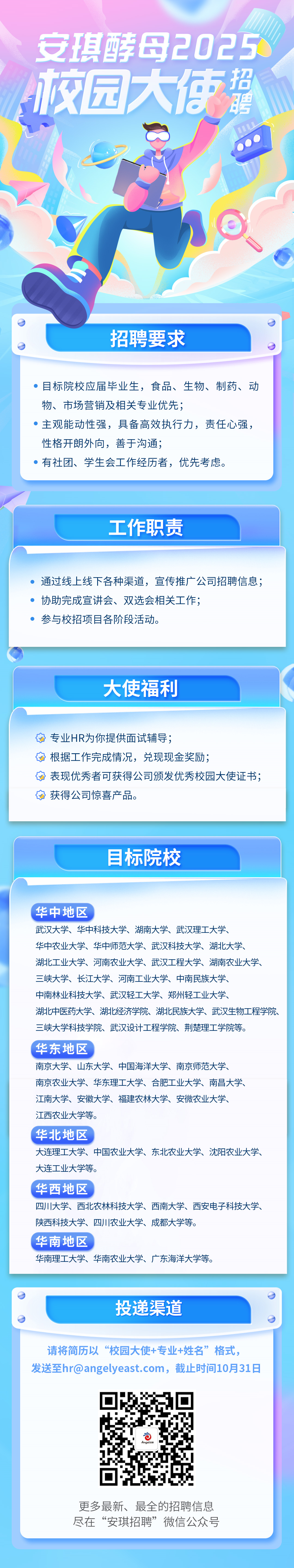 <p>安琪酵母2025<br/>校园大使誓</p>
<p>招聘要求</p>
<p>●目标院校应届毕业生，食品、生物、制药、动<br/>物、市场营销及相关专业优先;</p>
<p>主观能动性强，具备高效执行力，责任心强，<br/>性格开朗外向，善于沟通;</p>
<p>有社团、学生会工作经历者，优先考虑。</p>
<p>工作职责</p>
<p>通过线上线下各种渠道，宣传推广公司招聘信息;<br/>协助完成宣讲会、双选会相关工作;</p>
<p>参与校招项目各阶段活动。</p>
<p>大使福利</p>
<p>专业HR为你提供面试辅导;</p>
<p>根据工作完成情况，兑现现金奖励;</p>
<p>表现优秀者可获得公司颁发优秀校园大使证书;<br/>获得公司惊喜产品。</p>
<p>目标院校</p>
<p>华中地区</p>
<p>武汉大学、华中科技大学、湖南大学、武汉理工大学、</p>
<p>华中农业大学、华中师范大学、武汉科技大学、湖北大学、</p>
<p>湖北工业大学、河南农业大学、武汉工程大学、湖南农业大学、<br/>三峡大学、长江大学、河南工业大学、中南民族大学、</p>
<p>中南林业科技大学、武汉轻工大学、郑州轻工业大学、</p>
<p>湖北中医药大学、湖北经济学院、湖北民族大学、武汉生物工程学院、<br/>三峡大学科技学院、武汉设计工程学院、荆楚理工学院等。</p>
<p>华东地区</p>
<p>南京大学、山东大学、中国海洋大学、南京师范大学、</p>
<p>南京农业大学、华东理工大学、合肥工业大学、南昌大学、</p>
<p>江南大学、安徽大学、福建农林大学、安微农业大学、</p>
<p>江西农业大学等。</p>
<p>华北地区</p>
<p>大连理工大学、中国农业大学、东北农业大学、沈阳农业大学、<br/>大连工业大学等。</p>
<p>华西地区</p>
<p>四川大学、西北农林科技大学、西南大学、西安电子科技大学、<br/>陕西科技大学、四川农业大学、成都大学等。</p>
<p>华南地区</p>
<p>华南理工大学、华南农业大学、广东海洋大学等。</p>
<p>投递渠道</p>
<p>请将简历以“校园大使+专业+姓名”格式，</p>
<p>发送至hr@angelyeast.com，截止时间10月31日</p>
<p>0</p>
<p>Angelo误</p>
<p>更多最新、最全的招聘信息<br/>尽在“安琪招聘”微信公众号</p>
