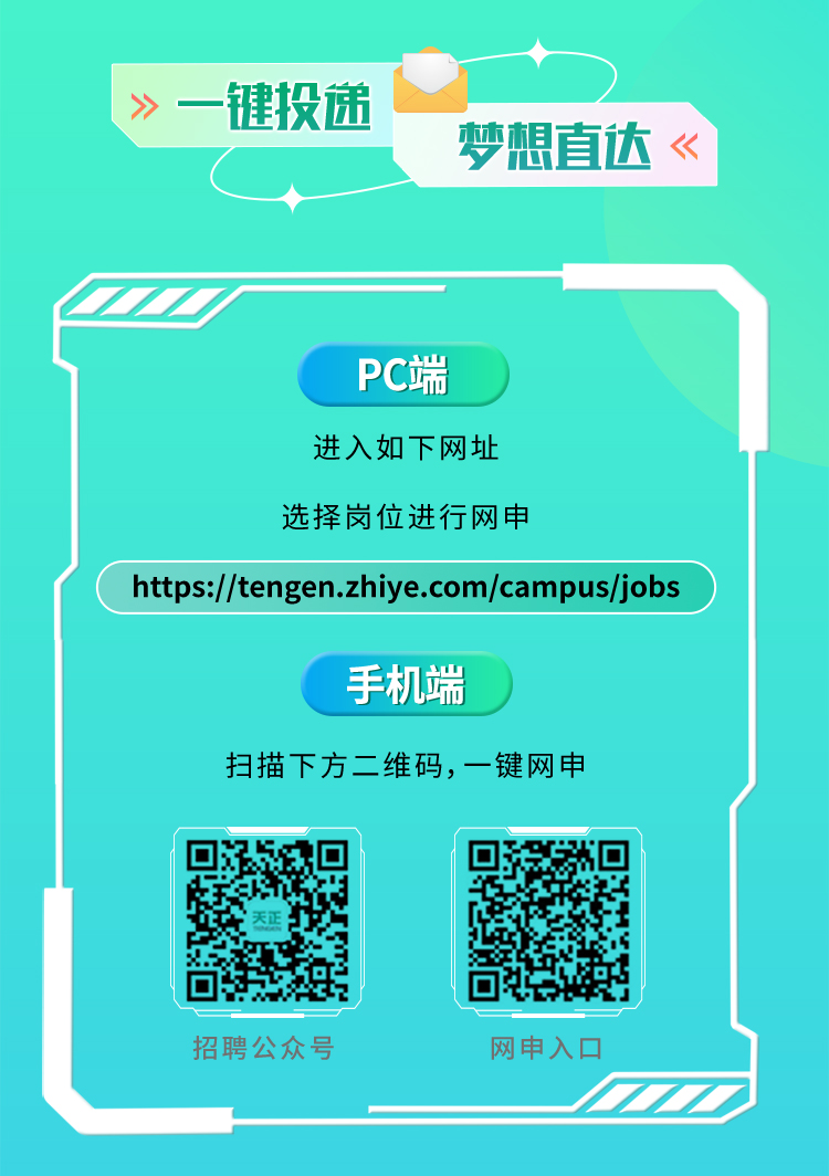 <p>》一键投递</p>
<p>梦想直达</p>
<p>PC端</p>
<p>进入如下网址</p>
<p>选择岗位进行网申</p>
<p>https://tengen.zhiye.com/campus/jobs</p>
<p>手机端</p>
<p>扫描下方二维码，一键网申</p>
<p>招聘公众号</p>
<p>网申入口</p>
