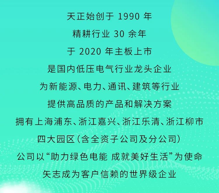 <p>天正始创于1990年</p>
<p>精耕行业30余年</p>
<p>于2020年主板上市</p>
<p>是国内低压电气行业龙头企业</p>
<p>为新能源、电力、通讯、建筑等行业</p>
<p>提供高品质的产品和解决方案</p>
<p>拥有上海浦东、浙江嘉兴、浙江乐清、浙江柳市<br/>四大园区(含全资子公司及分公司)</p>
<p>公司以“助力绿色电能成就美好生活”为使命</p>
<p>矢志成为客户信赖的世界级企业</p>
