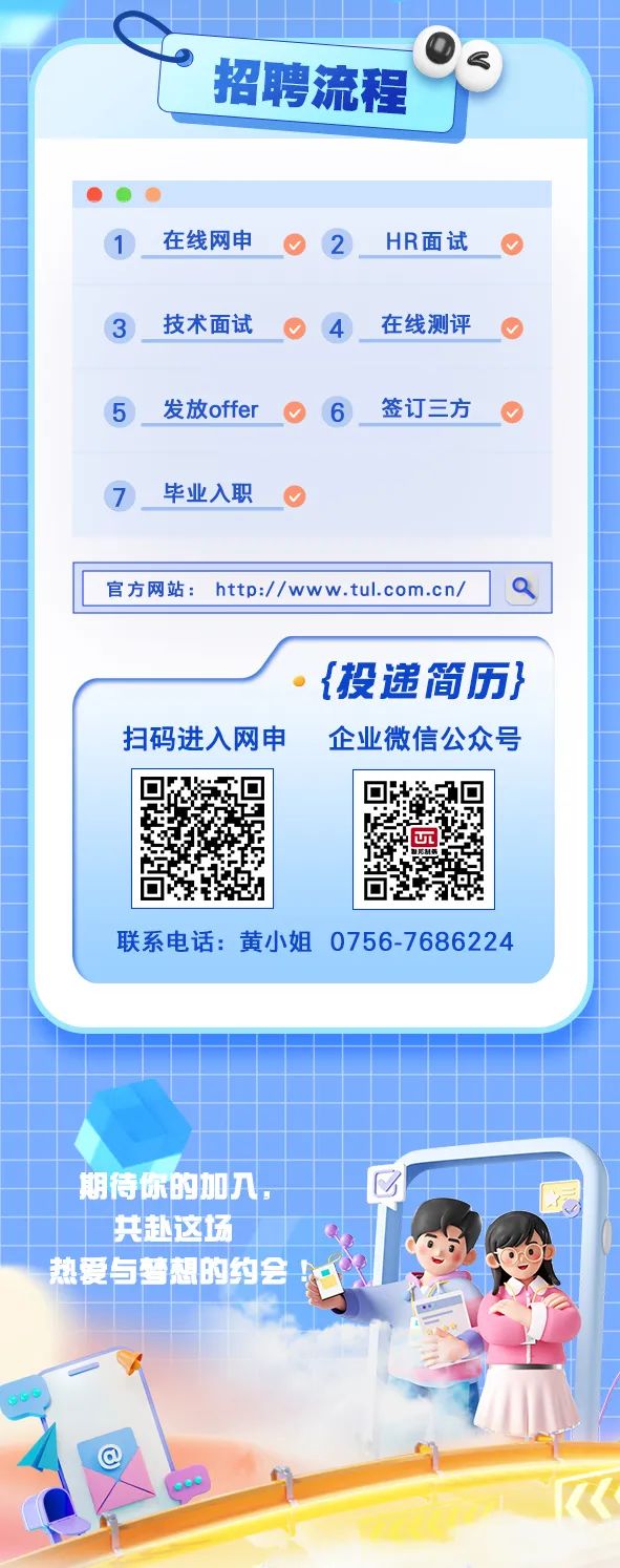 <p>。 招聘流程</p>
<p>1在线网申2HR面试O</p>
<p>3技术面试4在线测评</p>
<p>5发放offer O ( 6签订三方</p>
<p>7毕业入职</p>
<p>共赴这场</p>
<p>热爱与梦想的约会</p>

<table>
<tr><td colspan="4">官方网站: http:/ /www.tul.com.cn/</td>
<td>Q</td>
</tr>
<tr><td colspan="5">。{投递简历}扫码进入网申 企业微信公众号</td>
</tr>
<tr><td colspan="2">回 回回</td>
<td></td>
<td>回远回</td>
<td></td>
</tr>
<tr><td colspan="5">联系电话:黄小姐0756-7686224期待你的如入, 区</td>
</tr>
<tr><td></td>
<td colspan="4"></td>
</tr>
<tr><td></td>
<td></td>
<td colspan="3">风 cO</td>
</tr>
</table>
