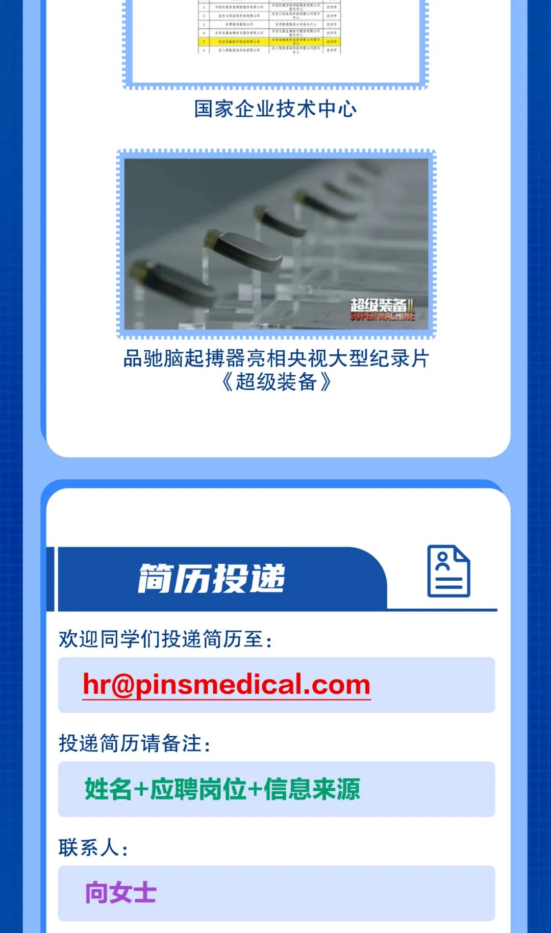 <p>PRKRHORORPRRSe<br/>ennasggasae<br/>R</p>
<p>司</p>
<p>. e</p>
<p>. ne</p>
<p>e|<br/>E  </p>
<p> </p>
<p>国家企业技术中心</p>
<p>超级装备<br/>SUEE</p>
<p>品驰脑起搏器亮相央视大型纪录片</p>
<p>《超级装备》</p>
<p>简历投递</p>
<p>欢迎同学们投递简历至:</p>
<p>hr@pinsmedical.com</p>
<p>投递简历请备注:</p>
<p>姓名+应聘岗位+信息来源</p>
<p>联系人:</p>
<p>向女士</p>
