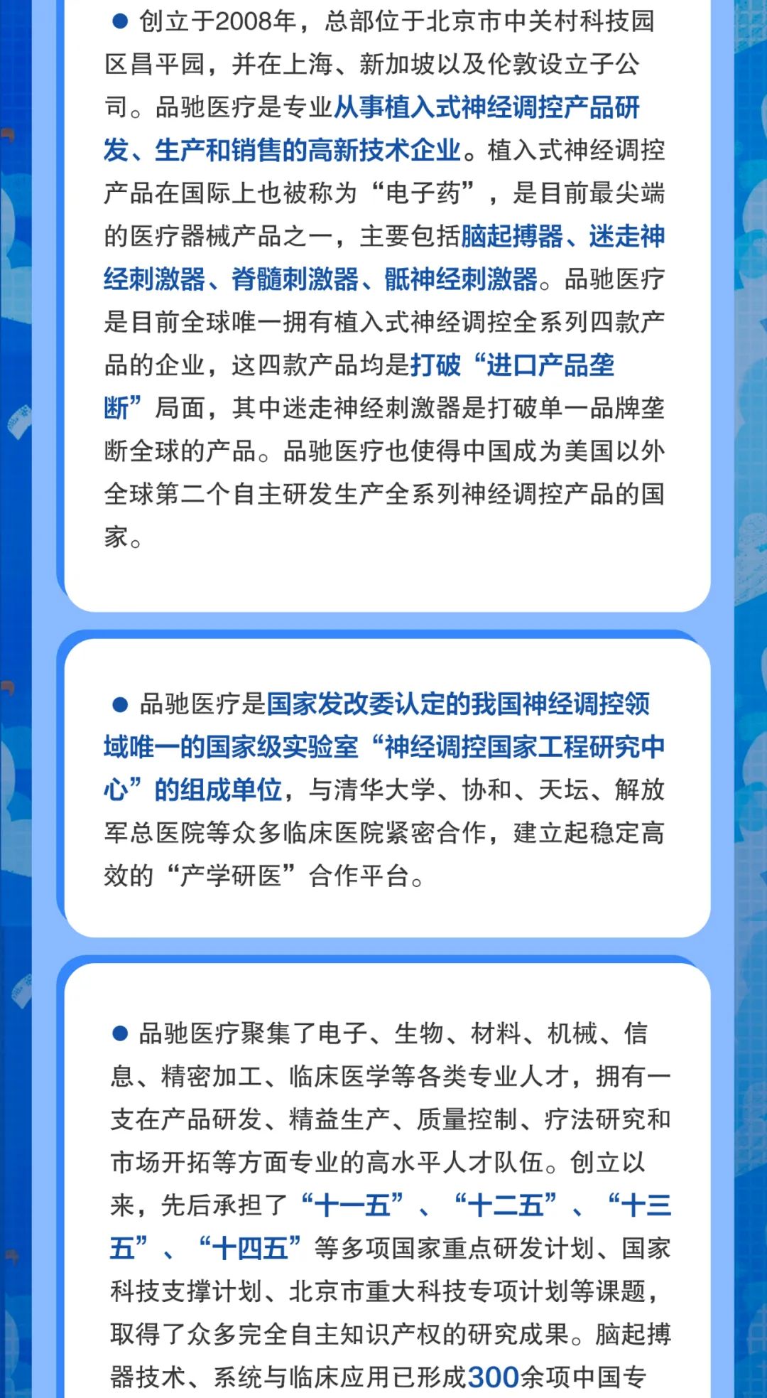 <p>创立于2008年，总部位于北京市中关村科技园<br/>区昌平园，并在上海、新加坡以及伦敦设立子公<br/>司。品驰医疗是专业从事植入式神经调控产品研<br/>发、生产和销售的高新技术企业。植入式神经调控<br/>产品在国际上也被称为“电子药”，是目前最尖端<br/>的医疗器械产品之一，主要包括脑起搏器、迷走神<br/>经刺激器、脊髓刺激器、骶神经刺激器。品驰医疗<br/>是目前全球唯一拥有植入式神经调控全系列四款产<br/>品的企业，这四款产品均是打破“进口产品垄</p>
<p>断”局面，其中迷走神经刺激器是打破单一品牌垄<br/>断全球的产品。品驰医疗也使得中国成为美国以外<br/>全球第二个自主研发生产全系列神经调控产品的国<br/>家。</p>
<p>品驰医疗是国家发改委认定的我国神经调控领<br/>域唯一的国家级实验室“神经调控国家工程研究中<br/>心”的组成单位，与清华大学、协和、天坛、解放<br/>军总医院等众多临床医院紧密合作，建立起稳定高<br/>效的“产学研医”合作平台。</p>
<p>品驰医疗聚集了电子、生物、材料、机械、信<br/>息、精密加工、临床医学等各类专业人才，拥有一<br/>支在产品研发、精益生产、质量控制、疗法研究和<br/>市场开拓等方面专业的高水平人才队伍。创立以<br/>来，先后承担了“十一五”、“十二五”、“十三<br/>五”、“十四五”等多项国家重点研发计划、国家<br/>科技支撑计划、北京市重大科技专项计划等课题，<br/>取得了众多完全自主知识产权的研究成果。脑起搏<br/>器技术、系统与临床应用已形成300余项中国专</p>
