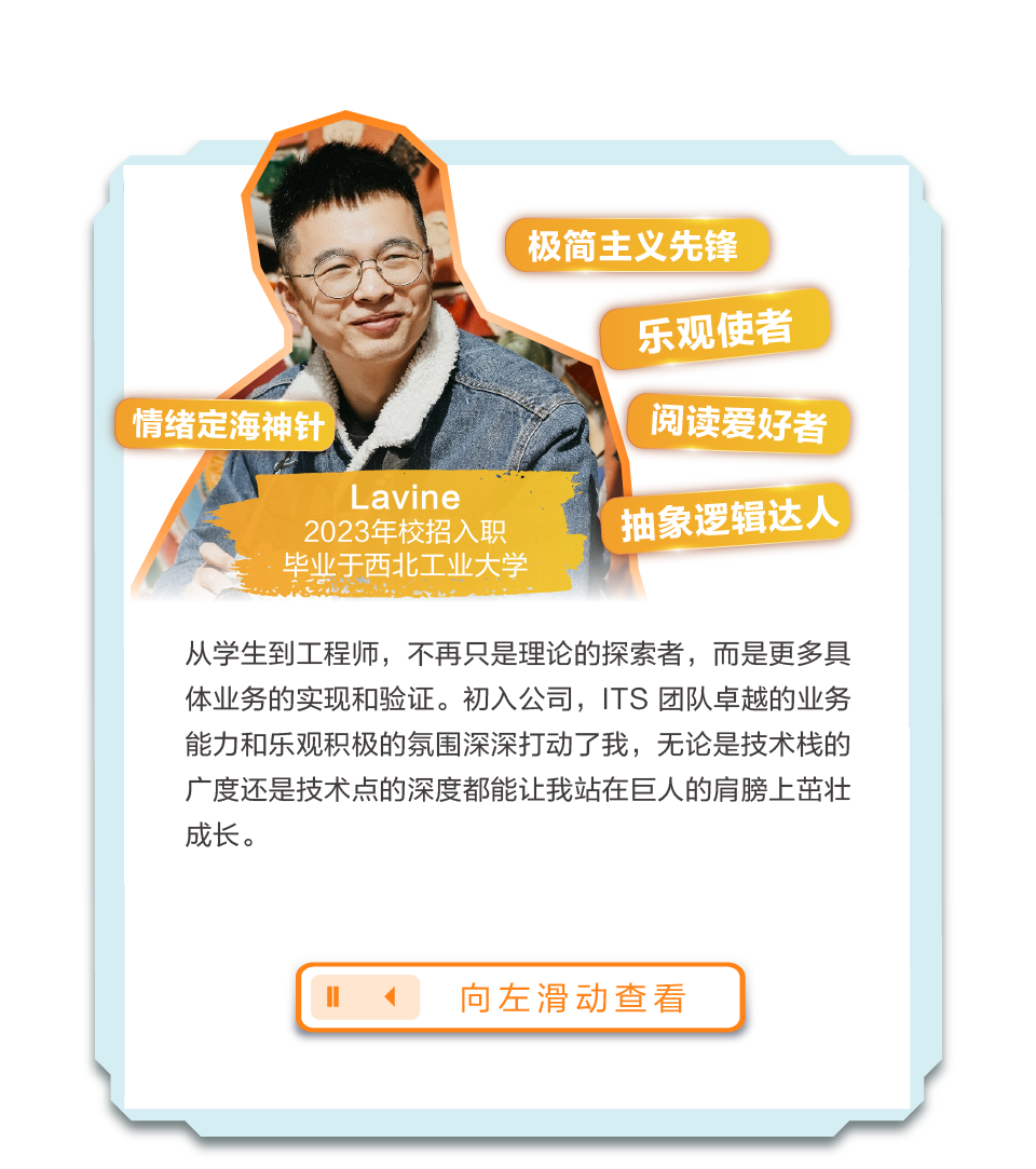 <p>极简主义先锋</p>
<p>乐观使者</p>
<p>阅读爱好者</p>
<p>L avine</p>
<p>2023年校招入职抽象逻辑</p>
<p>毕业于西北工业大学</p>
<p>从学生到工程师,不再只是理论的探索者,而是更多具</p>
<p>体业务的实现和验证。初入公司,ITS团队卓越的业务</p>
<p>能力和乐观积极的氛围深深打动了我,无论是技术栈的</p>
<p>广度还是技术点的深度都能让我站在巨人的肩膀上茁壮</p>
<p>成长。</p>
<p>11向左滑动查看</p>
