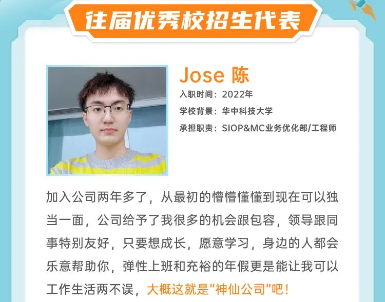 <p>往届优秀校招生代表</p>
<p>Jose陈</p>
<p>入职时间:2022年</p>
<p>学校背景:华中科技大学</p>
<p>承担职责:SIOP&MC业务优化部/工程师</p>
<p>加入公司两年多了，从最初的懵懵懂懂到现在可以独<br/>当一面，公司给予了我很多的机会跟包容，领导跟同<br/>事特别友好，只要想成长，愿意学习，身边的人都会<br/>乐意帮助你，弹性上班和充裕的年假更是能让我可以<br/>工作生活两不误，大概这就是"神仙公司"吧!</p>
