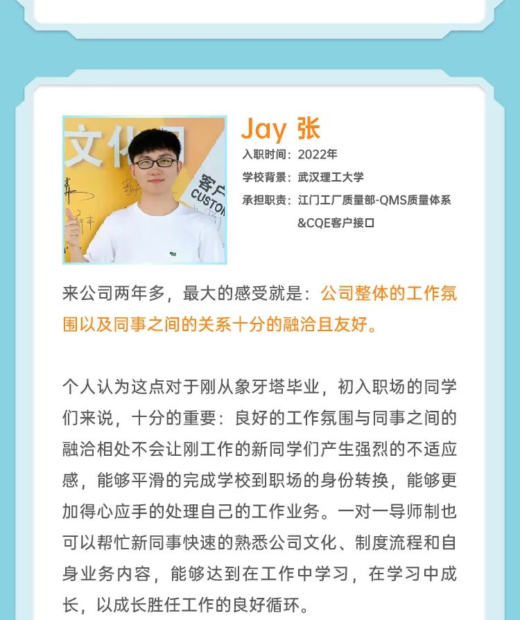 <p>文</p>
<p>Jay张</p>
<p>入职时间:2022年</p>
<p>学校背景:武汉理工大学</p>
<p>客户</p>
<p>CUSTOH<br/>承担职责:江门工厂质量部-QMS质量体系</p>
<p>&COE客户接口</p>
<p>来公司两年多，最大的感受就是:公司整体的工作氛<br/>围以及同事之间的关系十分的融洽且友好。</p>
<p>个人认为这点对于刚从象牙塔毕业，初入职场的同学<br/>们来说，十分的重要:良好的工作氛围与同事之间的<br/>融洽相处不会让刚工作的新同学们产生强烈的不适应<br/>感，能够平滑的完成学校到职场的身份转换，能够更<br/>加得心应手的处理自己的工作业务。一对一导师制也<br/>可以帮忙新同事快速的熟悉公司文化、制度流程和自<br/>身业务内容，能够达到在工作中学习，在学习中成<br/>长，以成长胜任工作的良好循环。</p>
