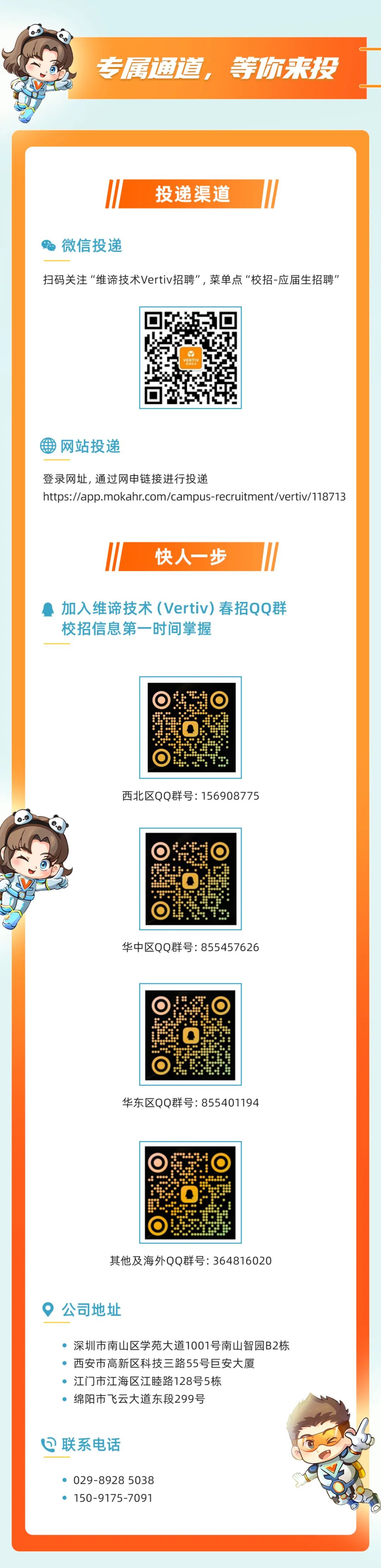 <p>专属通道，等你来投</p>
<p>投递渠道</p>
<p>微信投递</p>
<p>扫码关注“维谛技术Vertiv招聘”,菜单点“校招-应届生招聘”</p>
<p>VERTIV</p>
<p>网站投递</p>
<p>登录网址,通过网申链接进行投递</p>
<p>https://app.mokahr.com/campus-recruitment/vertiv/118713</p>
<p>快人一步</p>
<p>加入维谛技术(Vertiv)春招QQ群<br/>校招信息第一时间掌握</p>
<p>西北区QQ群号:156908775</p>
<p>华中区QQ群号:855457626</p>
<p>华东区QQ群号:855401194</p>
<p>其他及海外QQ群号:364816020</p>
<p>公司地址</p>
<p>深圳市南山区学苑大道1001号南山智园B2栋<br/>西安市高新区科技三路55号巨安大厦</p>
<p>江门市江海区江睦路128号5栋</p>
<p>绵阳市飞云大道东段299号</p>
<p> 联系电话</p>
<p>029-8928 5038<br/>150-9175-7091</p>
