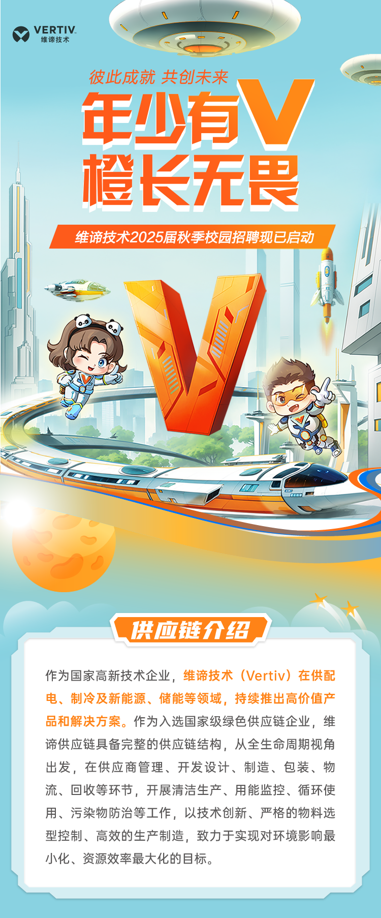 <p>D</p>
<p>YVERTIV维谛技术中C</p>
<p>彼此成就共创未来</p>
<p>年少有V</p>
<p>橙长无畏</p>
<p>维谛技术2025届秋季校园招聘现已启动</p>
<p>0</p>
<p>LMGmE(</p>
<p>供应链介绍</p>
<p>作为国家高新技术企业,维谛技术(Vertiv) 在供配</p>
<p>电、制冷及新能源、储能等领域,持续推出高价值产</p>
<p>品和解决方案。作为入选国家级绿色供应链企业,维</p>
<p>谛供应链具备完整的供应链结构,从全生命周期视角</p>
<p>出发,在供应商管理、开发设计、制造、包装、物</p>
<p>流、回收等环节,开展清洁生产、用能监控、循环使</p>
<p>用、污染物防治等工作,以技术创新、严格的物料选</p>
<p>型控制、高效的生产制造,致力于实现对环境影响最</p>
<p>小化、资源效率最大化的目标。</p>

