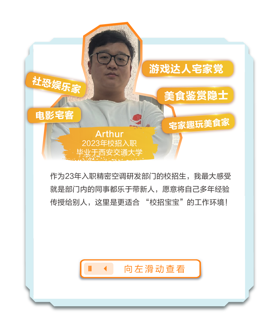<p>游戏达人宅家党</p>
<p>社恐娱乐家</p>
<p>美食鉴赏隐士</p>
<p>电影宅客</p>
<p>Arthur</p>
<p>宅家趣玩美食家</p>
<p>2023年校招入职</p>
<p>毕业于西安交通大学</p>
<p>作为23年入职精密空调研发部门的校招生，我最大感受<br/>就是部门内的同事都乐于带新人，愿意将自己多年经验<br/>传授给别人，这里是更适合“校招宝宝”的工作环境!</p>
<p>向左滑动查看</p>
