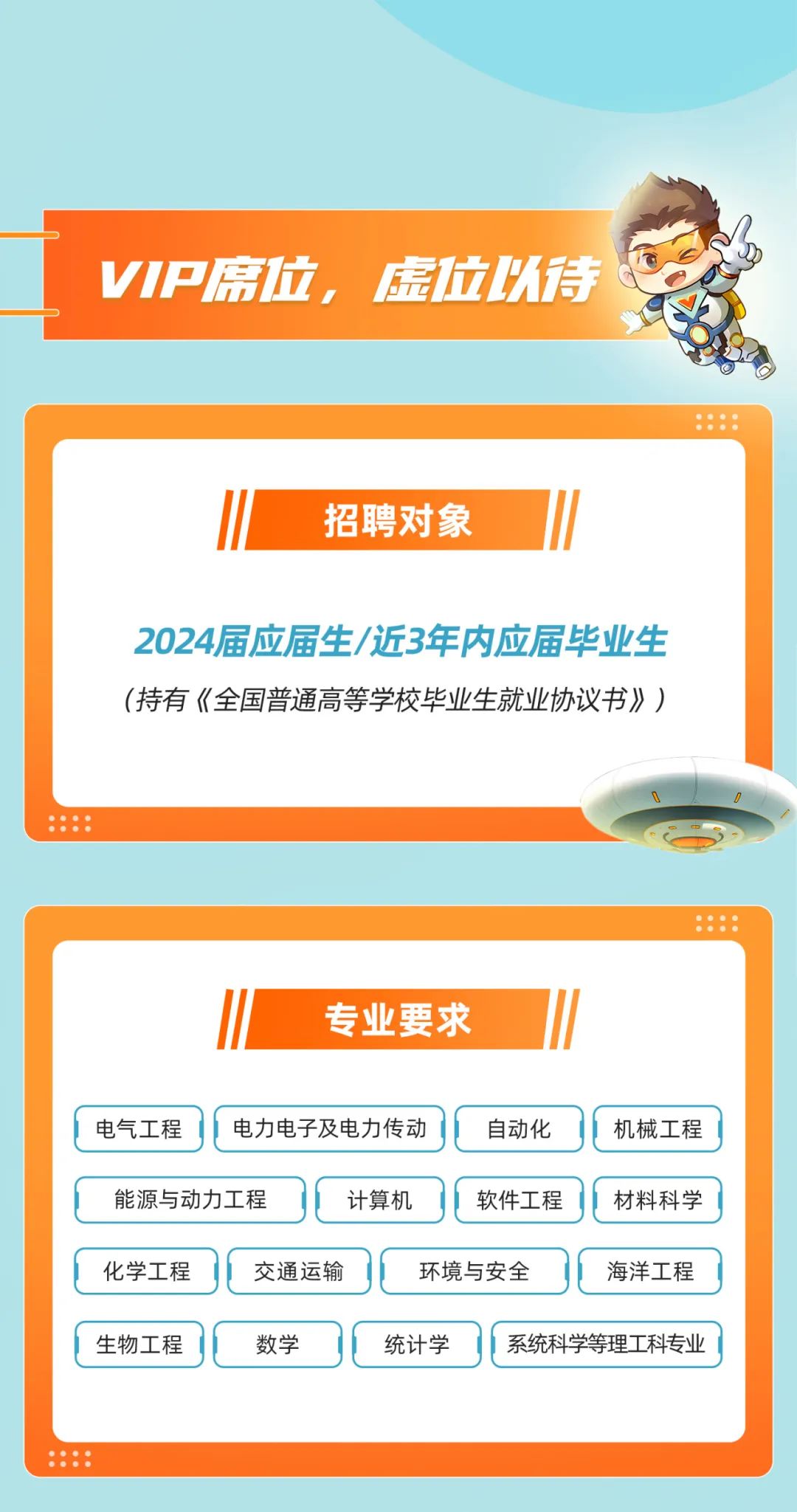<p>VIP席位，虚位以待</p>
<p>招聘对象</p>
<p>2024届应届生/近3年内应届毕业生<br/>(持有《全国普通高等学校毕业生就业协议书》)</p>
<p>专业要求</p>
<p>电气工程</p>
<p>电力电子及电力传动</p>
<p>自动化</p>
<p>机械工程</p>
<p>能源与动力工程</p>
<p>计算机</p>
<p>软件工程</p>
<p>材料科学</p>
<p>化学工程</p>
<p>交通运输</p>
<p>环境与安全</p>
<p>海洋工程</p>
<p>生物工程</p>
<p>数学</p>
<p>统计学<br/>系统科学等理工科专业</p>
