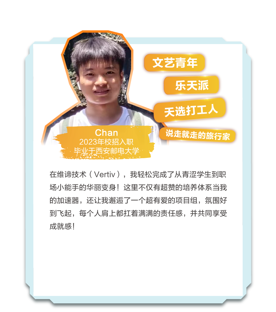 <p>文艺青年</p>
<p>乐天派</p>
<p>天选打工人</p>
<p>Chan</p>
<p>2023年校招入职<br/>毕业天西安邮电大学</p>
<p>说走就走的旅行家</p>
<p>在维谛技术(Vertiv)，我轻松完成了从青涩学生到职<br/>场小能手的华丽变身!这里不仅有超赞的培养体系当我<br/>的加速器，还让我邂逅了一个超有爱的项目组，氛围好<br/>到飞起，每个人肩上都扛着满满的责任感，并共同享受<br/>成就感!</p>
