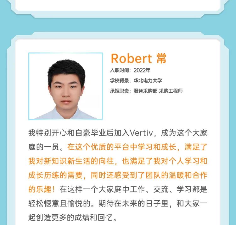 <p>Robert常<br/>入职时间:2022年</p>
<p>学校背景:华北电力大学</p>
<p>承担职责:服务采购部-采购工程师</p>
<p>我特别开心和自豪毕业后加入Vertiv，成为这个大家<br/>庭的一员。在这个优质的平台中学习和成长，满足了<br/>我对新知识新生活的向往，也满足了我对个人学习和<br/>成长历练的需要，同时还感受到了团队的温暖和合作<br/>的乐趣!在这样一个大家庭中工作、交流、学习都是<br/>轻松惬意且愉悦的。期待在未来的日子里，和大家一<br/>起创造更多的成绩和回忆。</p>
