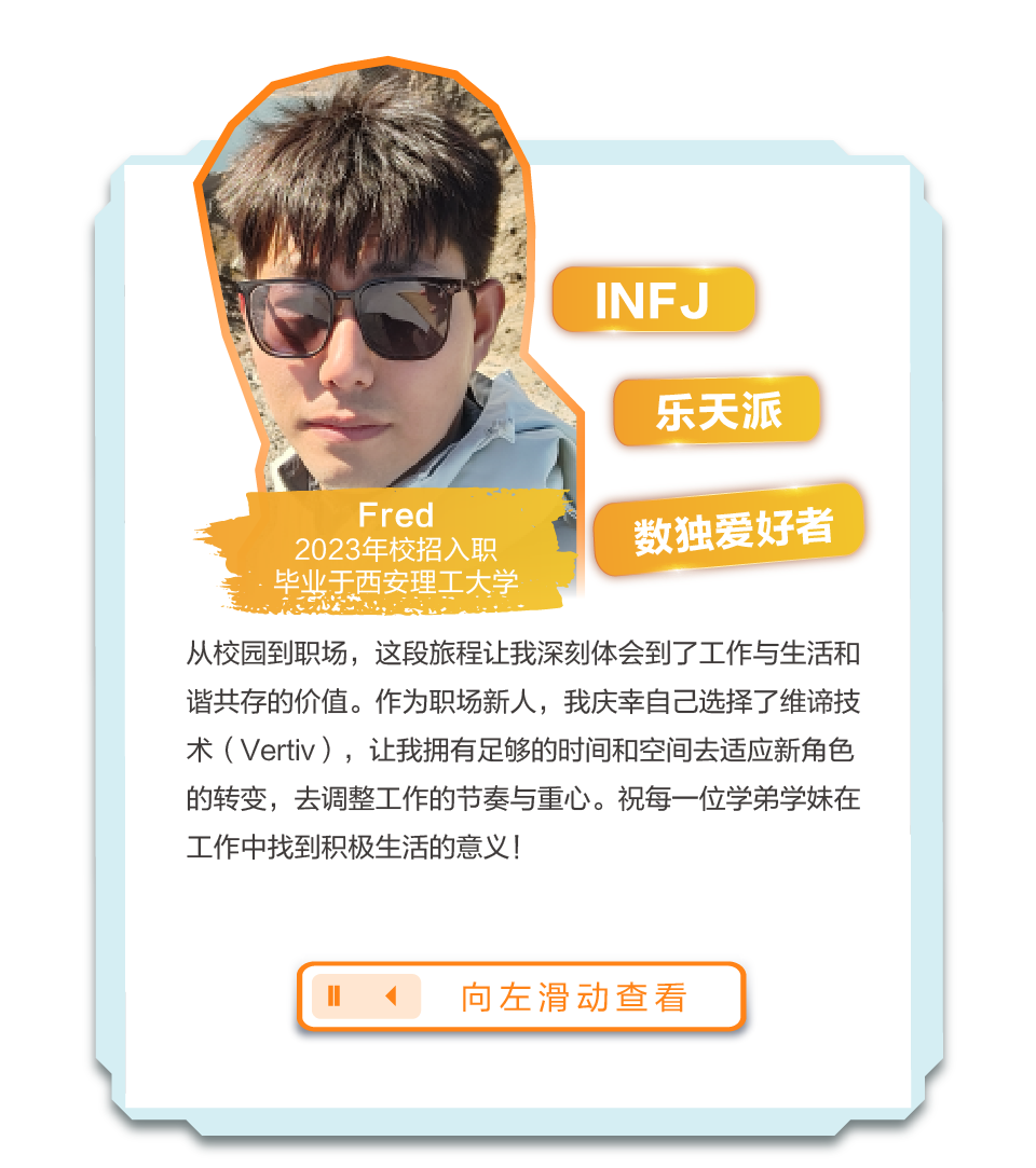 <p>INFJ</p>
<p>乐天派</p>
<p>Fred</p>
<p>2023年校招入职</p>
<p>数独爱好者</p>
<p>毕业于西安理工大学</p>
<p>从校园到职场，这段旅程让我深刻体会到了工作与生活和<br/>谐共存的价值。作为职场新人，我庆幸自己选择了维谛技<br/>术(Vertiv)，让我拥有足够的时间和空间去适应新角色<br/>的转变，去调整工作的节奏与重心。祝每一位学弟学妹在<br/>工作中找到积极生活的意义!</p>
<p>向左滑动查看</p>
