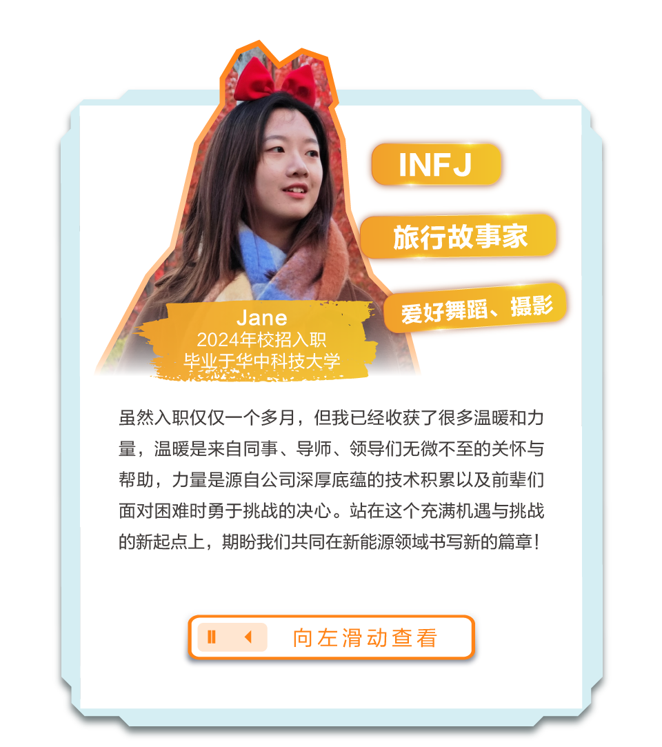 <p>INFJ</p>
<p>旅行故事家</p>
<p>Jane</p>
<p>2024年校招入职<br/>毕业于华中科技大学</p>
<p>爱好舞蹈、摄影</p>
<p>虽然入职仅仅一个多月，但我已经收获了很多温暖和力<br/>量，温暖是来自同事、导师、领导们无微不至的关怀与<br/>帮助，力量是源自公司深厚底蕴的技术积累以及前辈们<br/>面对困难时勇于挑战的决心。站在这个充满机遇与挑战<br/>的新起点上，期盼我们共同在新能源领域书写新的篇章!</p>
<p>向左滑动查看</p>
