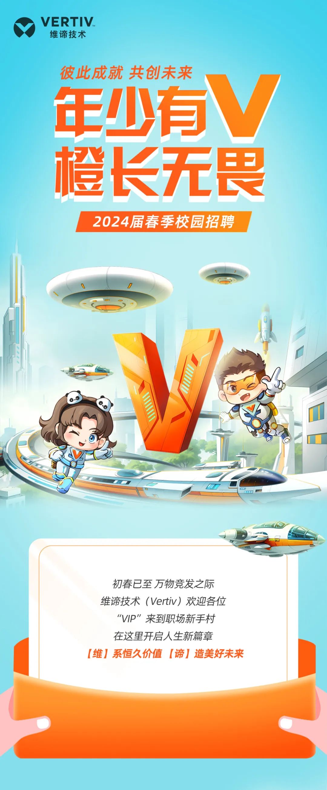 <p>VERTIV<br/>维谛技术</p>
<p>彼此成就 共创未来</p>
<p>年少有V<br/>橙长无畏</p>
<p>2024届春季校园招聘</p>
<p>初春已至万物竞发之际<br/>维谛技术(Vertiv)欢迎各位</p>
<p>“VIP”来到职场新手村<br/>在这里开启人生新篇章</p>
<p>[维]系恒久价值[谛]造美好未来</p>
