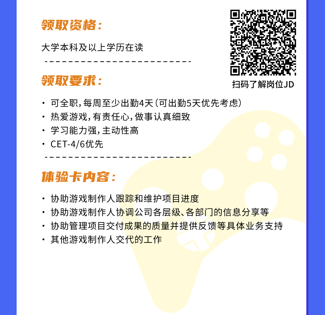 <p>领取资格:</p>
<p>大学本科及以.上学历在读</p>
<p>领取要求:扫码了解岗位JD</p>
<p> .可全职,每周至少出勤4天(可出勤5天优先考虑)</p>
<p> 热爱游戏,有责任心,做事认真细致</p>
<p> 学习能力强,主动性高</p>
<p> . CET-4/6优先</p>
<p>体验卡内容:</p>
<p> 协助游戏制作人跟踪和维护项目进度</p>
<p> 协助游戏制作人协调公司各层级、各部门]的信息分享等</p>
<p> 协助管理项目交付成果的质量并提供反馈等具体业务支持</p>
<p> 其他游戏制作人交代的工作</p>
