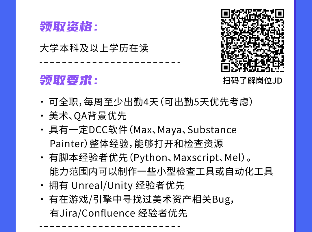 <p>领取资格:</p>
<p>大学本科及以.上学历在读</p>
<p>领取要求:扫码了解岗位JD</p>
<p>. .可全职,每周至少出勤4天(可出勤5天优先考虑)</p>
<p>. .美术、QA背景优先</p>
<p> 具有一定DCC软件(Max、Maya、Substance</p>
<p>Painter)整体经验,能够打开和检查资源</p>
<p>有脚本经验者优先(Python、Maxscript、Mel)。</p>
<p>能力范围内可以制作一些小型检查工具或自动化工具</p>
<p>拥有Unreal/Unity经验者优先</p>
<p>有在游戏/引擎中寻找过美术资产相关Bug,</p>
<p>有Jira/Confluence经验者优先</p>
