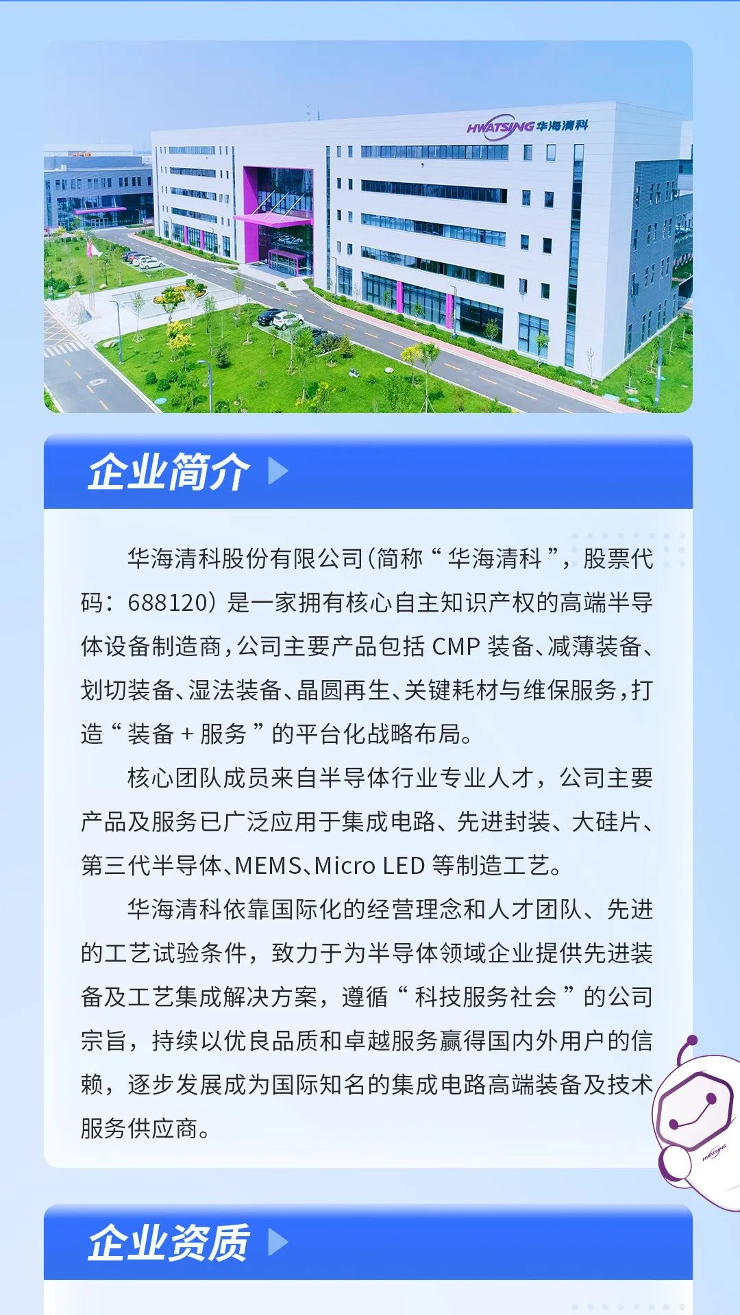 <p>HNAISNG华海清科</p>
<p>AF一1l1I明☐</p>
<p>FnEmmHhmiiI11I</p>
<p>1!H</p>
<p>☐咖</p>
<p>企业简介></p>
<p>华海清科股份有限公司(简称“华海清科”,股票代</p>
<p>码: 688120) 是一家拥有核心自主知识产权的高端半导</p>
<p>体设备制造商,公司主要产品包括CMP装备、减薄装备、</p>
<p>划切装备、湿法装备、晶圆再生、关键耗材与维保服务,打</p>
<p>造“装备+服务”的平台化战略布局。</p>
<p>核心团队成员来自半导体行业专业人才,公司主要</p>
<p>产品及服务已广泛应用于集成电路、先进封装、大硅片、</p>
<p>第三代半导体、MEMS、MicroLED等制造工艺。</p>
<p>华海清科依靠国际化的经营理念和人才团队、先进</p>
<p>的工艺试验条件,致力于为半导体领域企业提供先进装</p>
<p>备及工艺集成解决方案,遵循“科技服务社会”的公司</p>
<p>宗旨,持续以优良品质和卓越服务赢得国内外用户的信</p>
<p>赖,逐步发展成为国际知名的集成电路高端装备及技术/</p>
<p>服务供应商。</p>
<p>企业资质◆</p>
